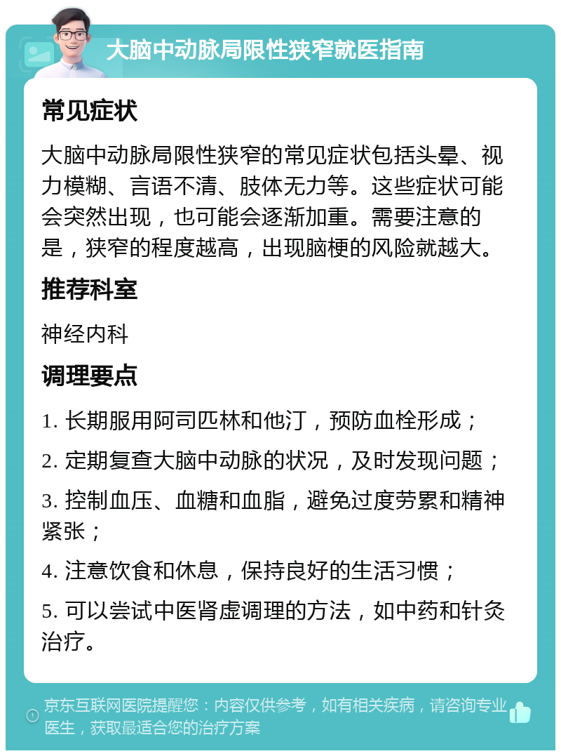 大脑中动脉局限性狭窄就医指南 常见症状 大脑中动脉局限性狭窄的常见症状包括头晕、视力模糊、言语不清、肢体无力等。这些症状可能会突然出现，也可能会逐渐加重。需要注意的是，狭窄的程度越高，出现脑梗的风险就越大。 推荐科室 神经内科 调理要点 1. 长期服用阿司匹林和他汀，预防血栓形成； 2. 定期复查大脑中动脉的状况，及时发现问题； 3. 控制血压、血糖和血脂，避免过度劳累和精神紧张； 4. 注意饮食和休息，保持良好的生活习惯； 5. 可以尝试中医肾虚调理的方法，如中药和针灸治疗。