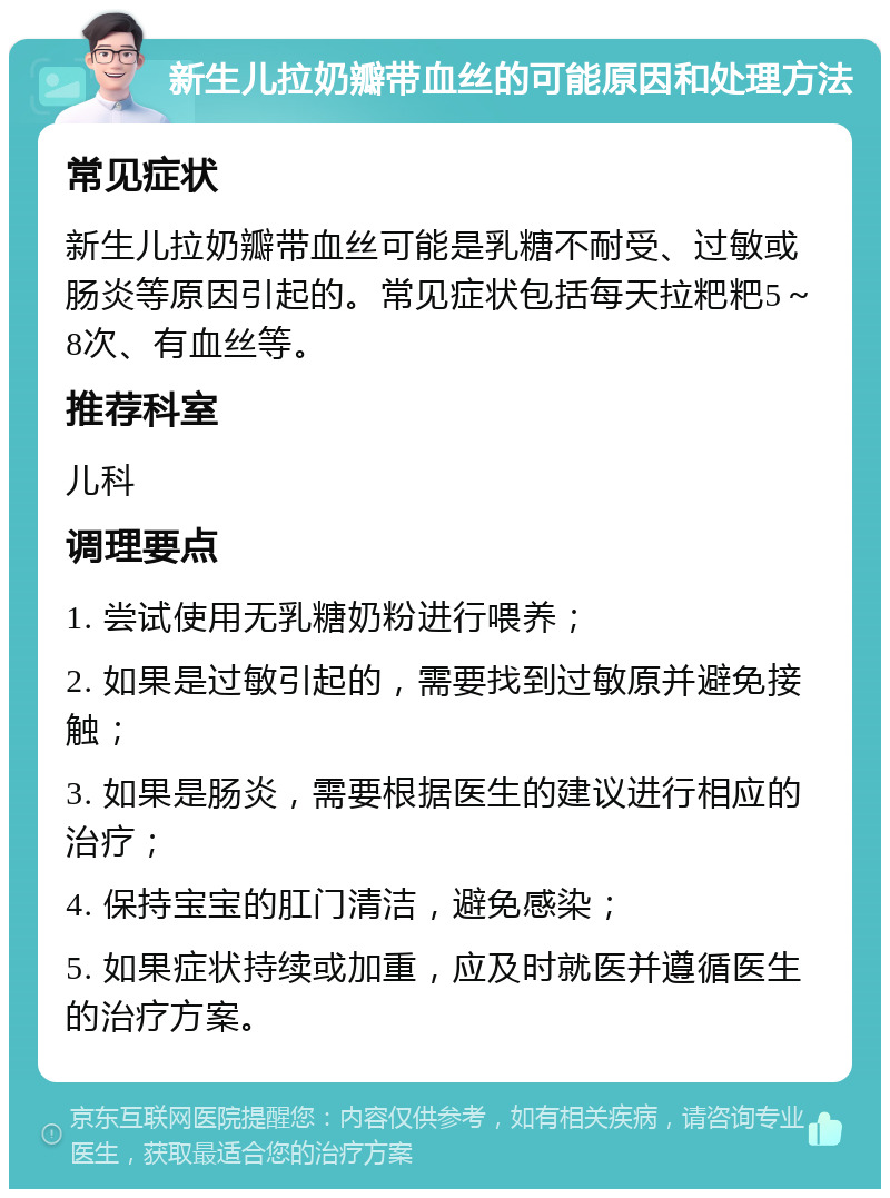 新生儿拉奶瓣带血丝的可能原因和处理方法 常见症状 新生儿拉奶瓣带血丝可能是乳糖不耐受、过敏或肠炎等原因引起的。常见症状包括每天拉粑粑5～8次、有血丝等。 推荐科室 儿科 调理要点 1. 尝试使用无乳糖奶粉进行喂养； 2. 如果是过敏引起的，需要找到过敏原并避免接触； 3. 如果是肠炎，需要根据医生的建议进行相应的治疗； 4. 保持宝宝的肛门清洁，避免感染； 5. 如果症状持续或加重，应及时就医并遵循医生的治疗方案。