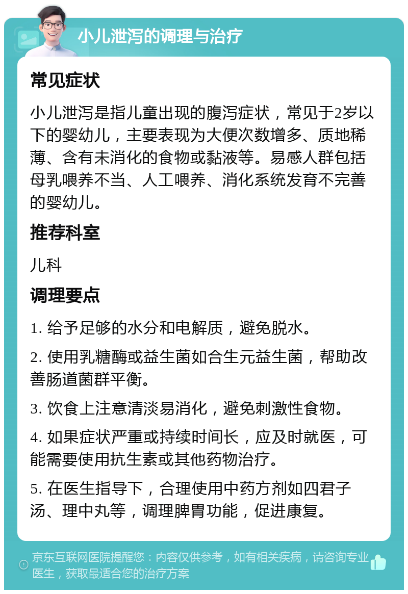 小儿泄泻的调理与治疗 常见症状 小儿泄泻是指儿童出现的腹泻症状，常见于2岁以下的婴幼儿，主要表现为大便次数增多、质地稀薄、含有未消化的食物或黏液等。易感人群包括母乳喂养不当、人工喂养、消化系统发育不完善的婴幼儿。 推荐科室 儿科 调理要点 1. 给予足够的水分和电解质，避免脱水。 2. 使用乳糖酶或益生菌如合生元益生菌，帮助改善肠道菌群平衡。 3. 饮食上注意清淡易消化，避免刺激性食物。 4. 如果症状严重或持续时间长，应及时就医，可能需要使用抗生素或其他药物治疗。 5. 在医生指导下，合理使用中药方剂如四君子汤、理中丸等，调理脾胃功能，促进康复。