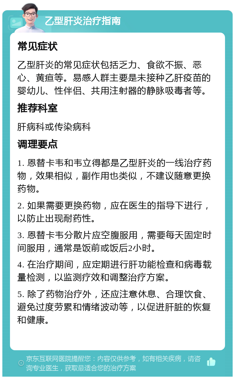 乙型肝炎治疗指南 常见症状 乙型肝炎的常见症状包括乏力、食欲不振、恶心、黄疸等。易感人群主要是未接种乙肝疫苗的婴幼儿、性伴侣、共用注射器的静脉吸毒者等。 推荐科室 肝病科或传染病科 调理要点 1. 恩替卡韦和韦立得都是乙型肝炎的一线治疗药物，效果相似，副作用也类似，不建议随意更换药物。 2. 如果需要更换药物，应在医生的指导下进行，以防止出现耐药性。 3. 恩替卡韦分散片应空腹服用，需要每天固定时间服用，通常是饭前或饭后2小时。 4. 在治疗期间，应定期进行肝功能检查和病毒载量检测，以监测疗效和调整治疗方案。 5. 除了药物治疗外，还应注意休息、合理饮食、避免过度劳累和情绪波动等，以促进肝脏的恢复和健康。