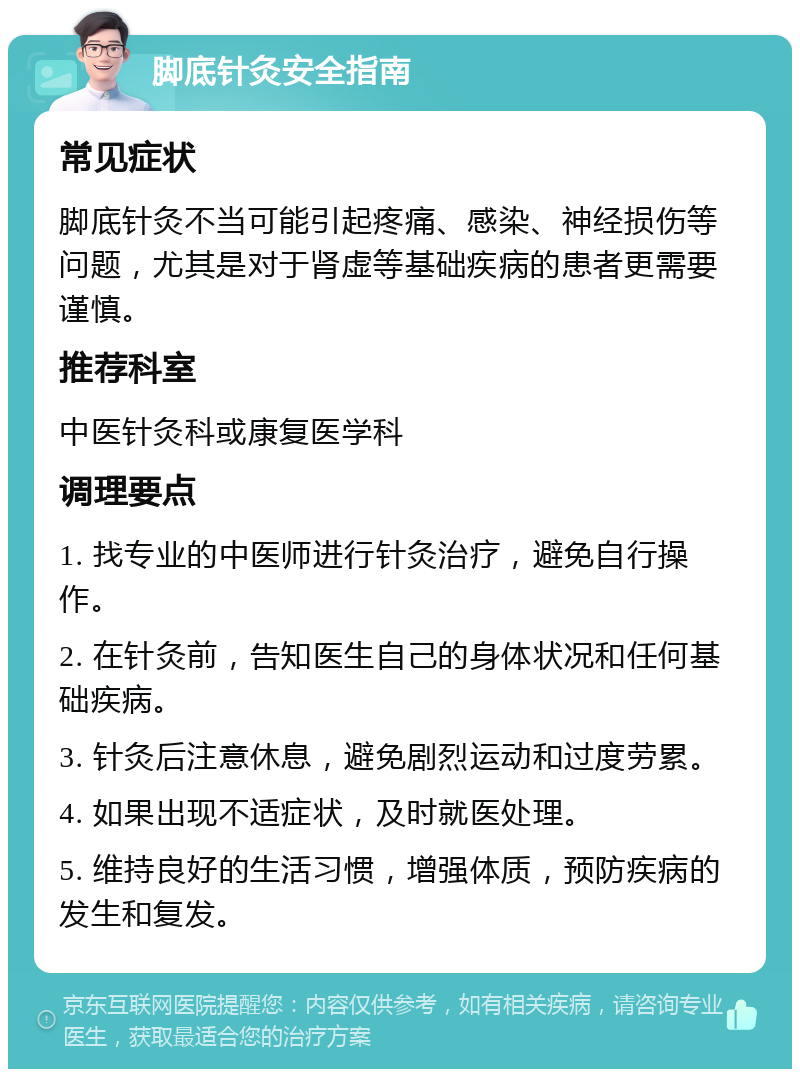 脚底针灸安全指南 常见症状 脚底针灸不当可能引起疼痛、感染、神经损伤等问题，尤其是对于肾虚等基础疾病的患者更需要谨慎。 推荐科室 中医针灸科或康复医学科 调理要点 1. 找专业的中医师进行针灸治疗，避免自行操作。 2. 在针灸前，告知医生自己的身体状况和任何基础疾病。 3. 针灸后注意休息，避免剧烈运动和过度劳累。 4. 如果出现不适症状，及时就医处理。 5. 维持良好的生活习惯，增强体质，预防疾病的发生和复发。