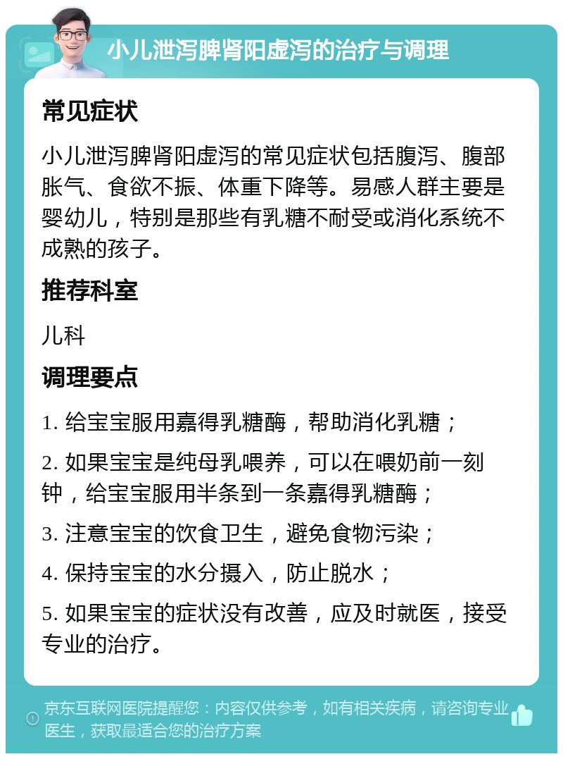 小儿泄泻脾肾阳虚泻的治疗与调理 常见症状 小儿泄泻脾肾阳虚泻的常见症状包括腹泻、腹部胀气、食欲不振、体重下降等。易感人群主要是婴幼儿，特别是那些有乳糖不耐受或消化系统不成熟的孩子。 推荐科室 儿科 调理要点 1. 给宝宝服用嘉得乳糖酶，帮助消化乳糖； 2. 如果宝宝是纯母乳喂养，可以在喂奶前一刻钟，给宝宝服用半条到一条嘉得乳糖酶； 3. 注意宝宝的饮食卫生，避免食物污染； 4. 保持宝宝的水分摄入，防止脱水； 5. 如果宝宝的症状没有改善，应及时就医，接受专业的治疗。