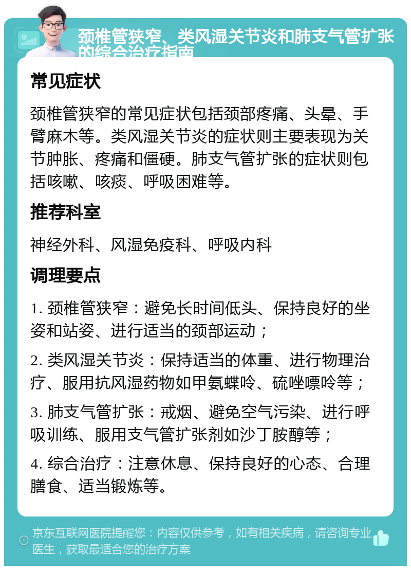 颈椎管狭窄、类风湿关节炎和肺支气管扩张的综合治疗指南 常见症状 颈椎管狭窄的常见症状包括颈部疼痛、头晕、手臂麻木等。类风湿关节炎的症状则主要表现为关节肿胀、疼痛和僵硬。肺支气管扩张的症状则包括咳嗽、咳痰、呼吸困难等。 推荐科室 神经外科、风湿免疫科、呼吸内科 调理要点 1. 颈椎管狭窄：避免长时间低头、保持良好的坐姿和站姿、进行适当的颈部运动； 2. 类风湿关节炎：保持适当的体重、进行物理治疗、服用抗风湿药物如甲氨蝶呤、硫唑嘌呤等； 3. 肺支气管扩张：戒烟、避免空气污染、进行呼吸训练、服用支气管扩张剂如沙丁胺醇等； 4. 综合治疗：注意休息、保持良好的心态、合理膳食、适当锻炼等。