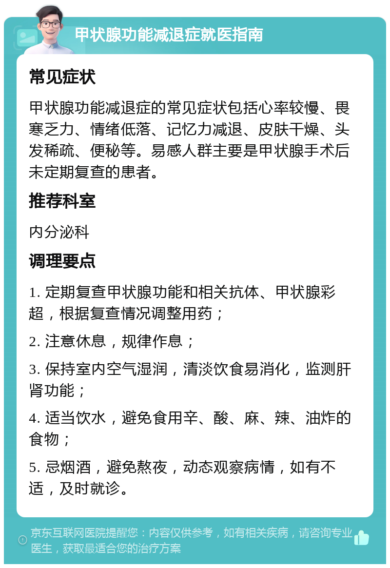 甲状腺功能减退症就医指南 常见症状 甲状腺功能减退症的常见症状包括心率较慢、畏寒乏力、情绪低落、记忆力减退、皮肤干燥、头发稀疏、便秘等。易感人群主要是甲状腺手术后未定期复查的患者。 推荐科室 内分泌科 调理要点 1. 定期复查甲状腺功能和相关抗体、甲状腺彩超，根据复查情况调整用药； 2. 注意休息，规律作息； 3. 保持室内空气湿润，清淡饮食易消化，监测肝肾功能； 4. 适当饮水，避免食用辛、酸、麻、辣、油炸的食物； 5. 忌烟酒，避免熬夜，动态观察病情，如有不适，及时就诊。