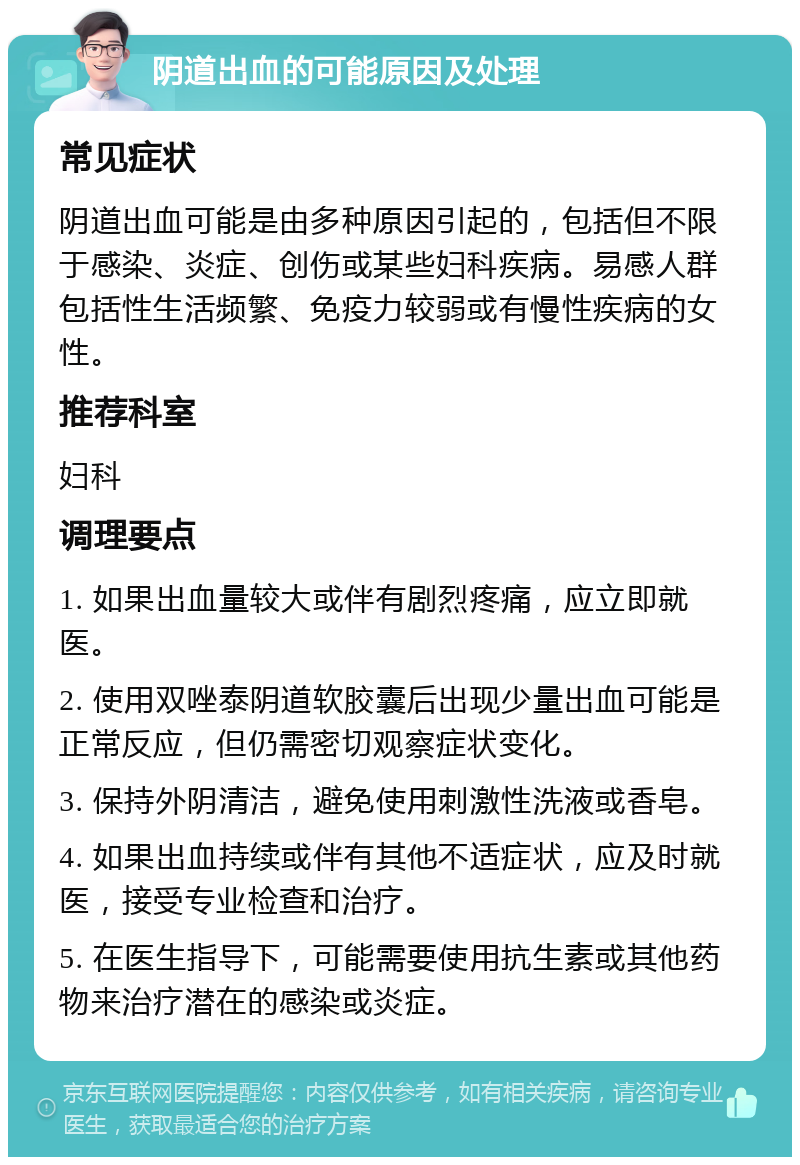 阴道出血的可能原因及处理 常见症状 阴道出血可能是由多种原因引起的，包括但不限于感染、炎症、创伤或某些妇科疾病。易感人群包括性生活频繁、免疫力较弱或有慢性疾病的女性。 推荐科室 妇科 调理要点 1. 如果出血量较大或伴有剧烈疼痛，应立即就医。 2. 使用双唑泰阴道软胶囊后出现少量出血可能是正常反应，但仍需密切观察症状变化。 3. 保持外阴清洁，避免使用刺激性洗液或香皂。 4. 如果出血持续或伴有其他不适症状，应及时就医，接受专业检查和治疗。 5. 在医生指导下，可能需要使用抗生素或其他药物来治疗潜在的感染或炎症。