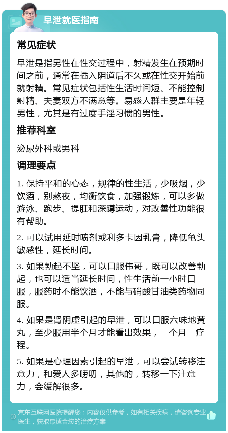 早泄就医指南 常见症状 早泄是指男性在性交过程中，射精发生在预期时间之前，通常在插入阴道后不久或在性交开始前就射精。常见症状包括性生活时间短、不能控制射精、夫妻双方不满意等。易感人群主要是年轻男性，尤其是有过度手淫习惯的男性。 推荐科室 泌尿外科或男科 调理要点 1. 保持平和的心态，规律的性生活，少吸烟，少饮酒，别熬夜，均衡饮食，加强锻炼，可以多做游泳、跑步、提肛和深蹲运动，对改善性功能很有帮助。 2. 可以试用延时喷剂或利多卡因乳膏，降低龟头敏感性，延长时间。 3. 如果勃起不坚，可以口服伟哥，既可以改善勃起，也可以适当延长时间，性生活前一小时口服，服药时不能饮酒，不能与硝酸甘油类药物同服。 4. 如果是肾阴虚引起的早泄，可以口服六味地黄丸，至少服用半个月才能看出效果，一个月一疗程。 5. 如果是心理因素引起的早泄，可以尝试转移注意力，和爱人多唠叨，其他的，转移一下注意力，会缓解很多。