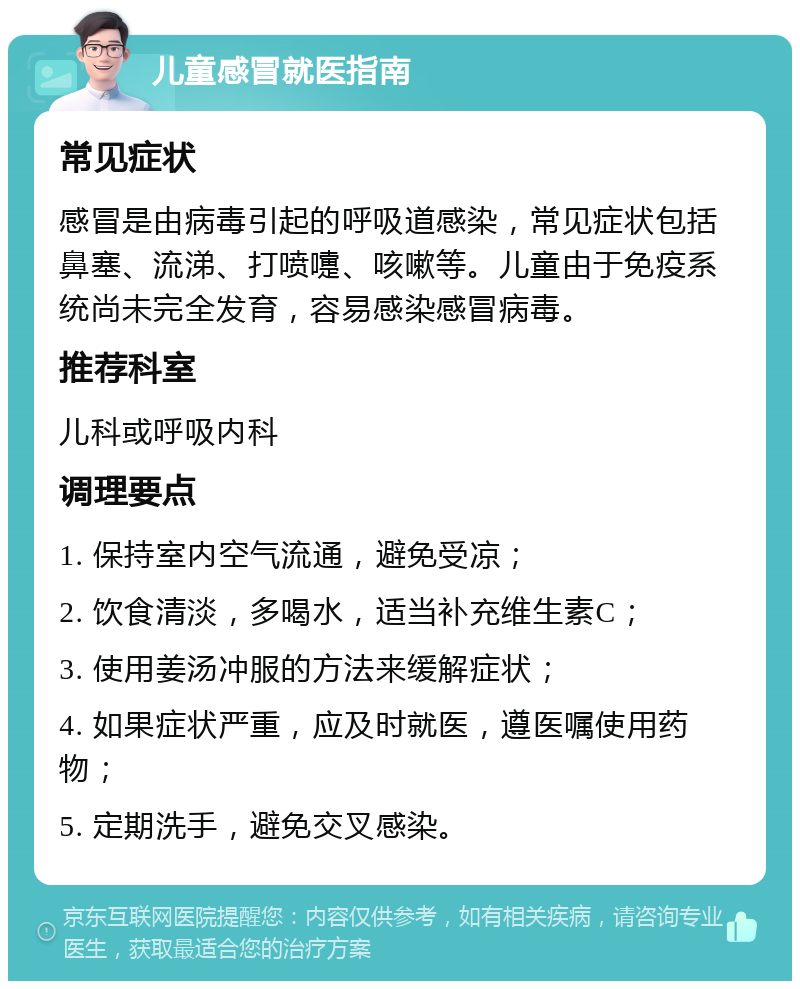 儿童感冒就医指南 常见症状 感冒是由病毒引起的呼吸道感染，常见症状包括鼻塞、流涕、打喷嚏、咳嗽等。儿童由于免疫系统尚未完全发育，容易感染感冒病毒。 推荐科室 儿科或呼吸内科 调理要点 1. 保持室内空气流通，避免受凉； 2. 饮食清淡，多喝水，适当补充维生素C； 3. 使用姜汤冲服的方法来缓解症状； 4. 如果症状严重，应及时就医，遵医嘱使用药物； 5. 定期洗手，避免交叉感染。