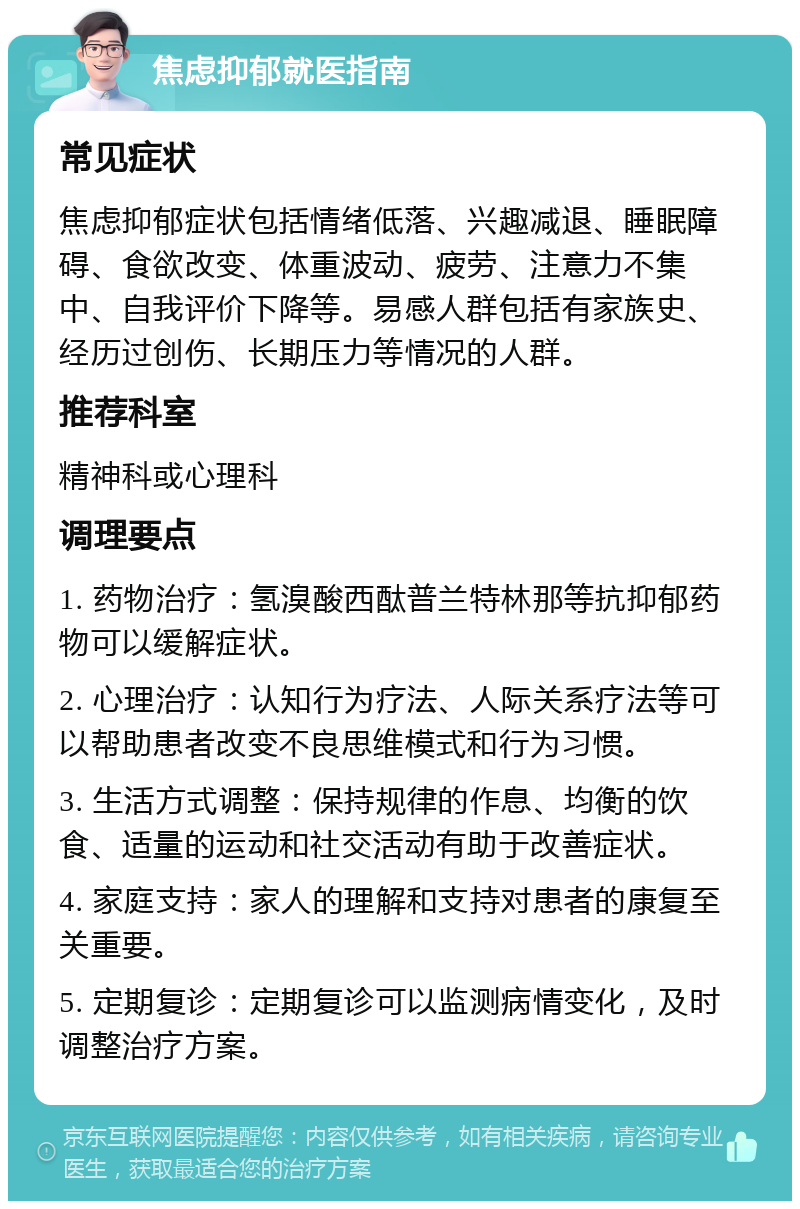 焦虑抑郁就医指南 常见症状 焦虑抑郁症状包括情绪低落、兴趣减退、睡眠障碍、食欲改变、体重波动、疲劳、注意力不集中、自我评价下降等。易感人群包括有家族史、经历过创伤、长期压力等情况的人群。 推荐科室 精神科或心理科 调理要点 1. 药物治疗：氢溴酸西酞普兰特林那等抗抑郁药物可以缓解症状。 2. 心理治疗：认知行为疗法、人际关系疗法等可以帮助患者改变不良思维模式和行为习惯。 3. 生活方式调整：保持规律的作息、均衡的饮食、适量的运动和社交活动有助于改善症状。 4. 家庭支持：家人的理解和支持对患者的康复至关重要。 5. 定期复诊：定期复诊可以监测病情变化，及时调整治疗方案。