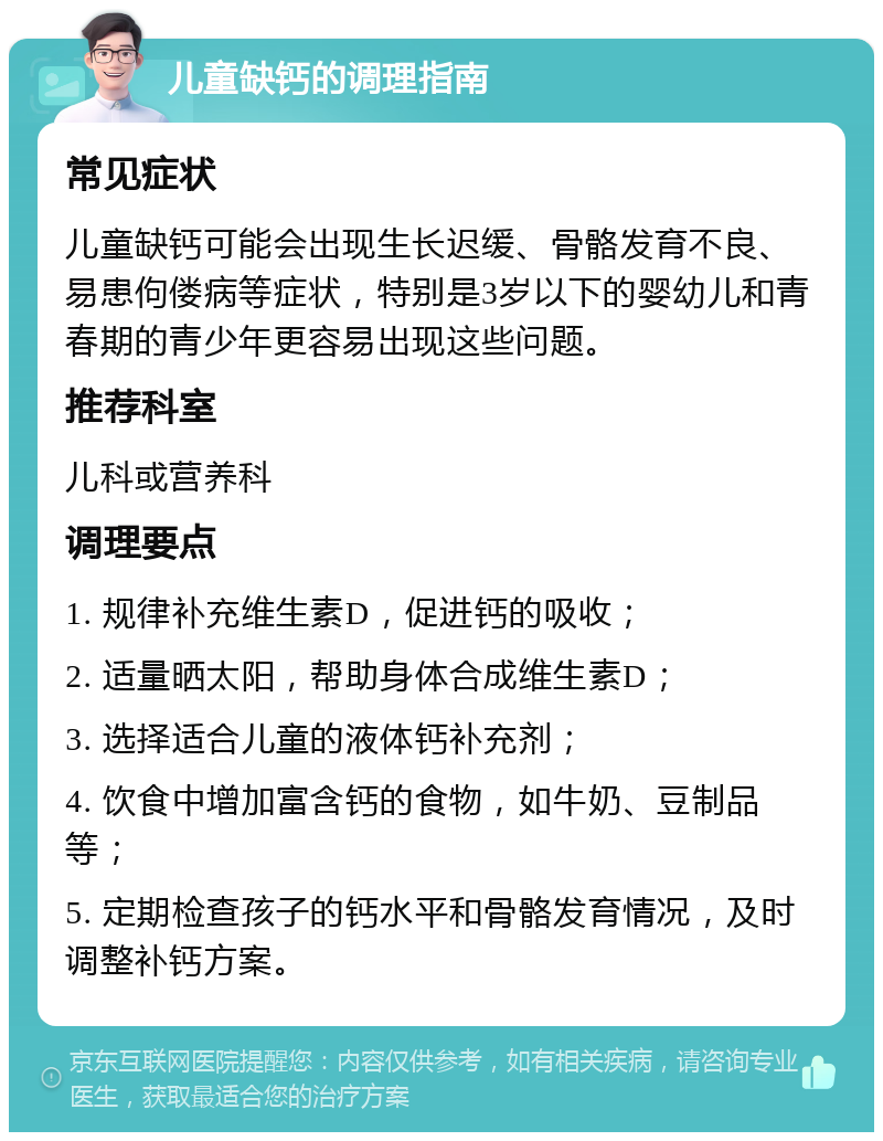 儿童缺钙的调理指南 常见症状 儿童缺钙可能会出现生长迟缓、骨骼发育不良、易患佝偻病等症状，特别是3岁以下的婴幼儿和青春期的青少年更容易出现这些问题。 推荐科室 儿科或营养科 调理要点 1. 规律补充维生素D，促进钙的吸收； 2. 适量晒太阳，帮助身体合成维生素D； 3. 选择适合儿童的液体钙补充剂； 4. 饮食中增加富含钙的食物，如牛奶、豆制品等； 5. 定期检查孩子的钙水平和骨骼发育情况，及时调整补钙方案。