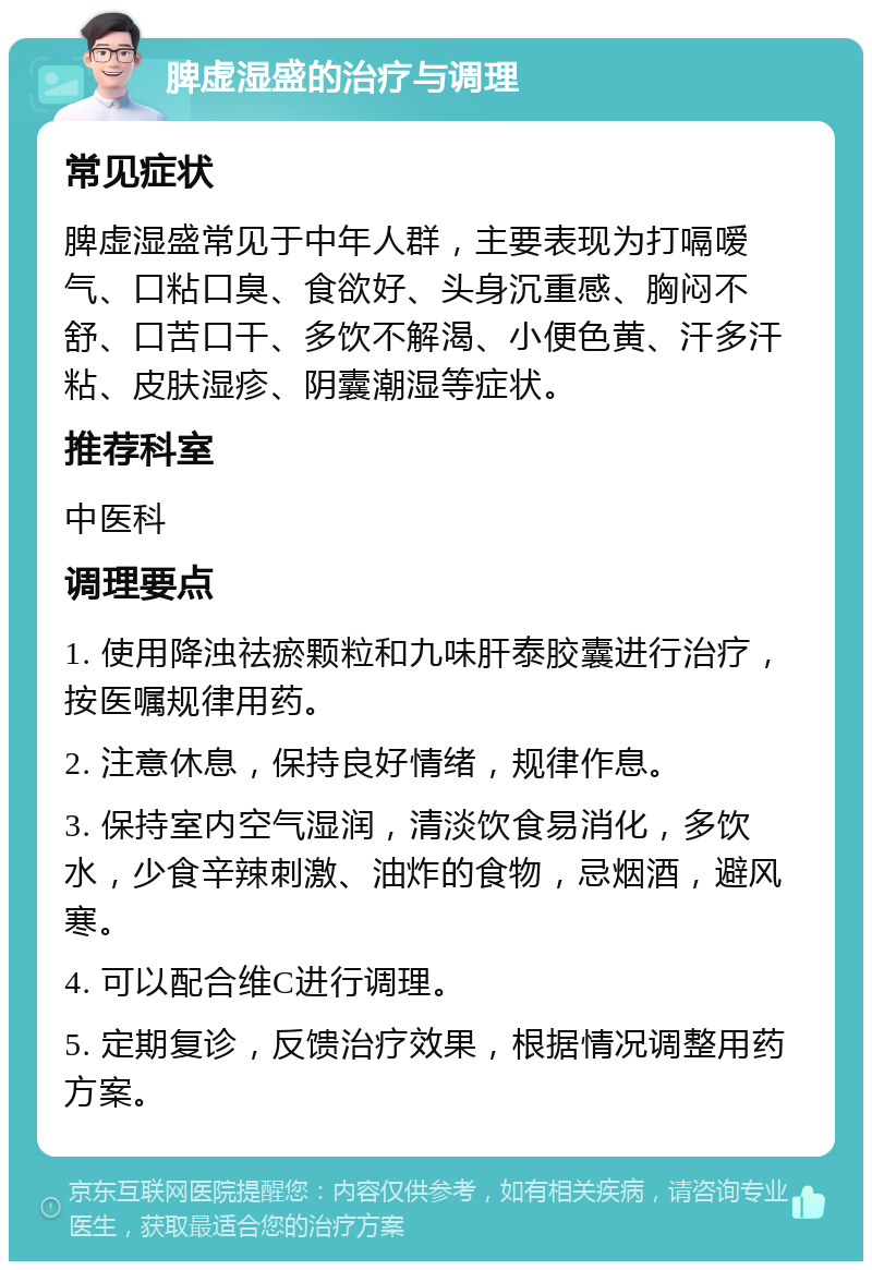 脾虚湿盛的治疗与调理 常见症状 脾虚湿盛常见于中年人群，主要表现为打嗝嗳气、口粘口臭、食欲好、头身沉重感、胸闷不舒、口苦口干、多饮不解渴、小便色黄、汗多汗粘、皮肤湿疹、阴囊潮湿等症状。 推荐科室 中医科 调理要点 1. 使用降浊祛瘀颗粒和九味肝泰胶囊进行治疗，按医嘱规律用药。 2. 注意休息，保持良好情绪，规律作息。 3. 保持室内空气湿润，清淡饮食易消化，多饮水，少食辛辣刺激、油炸的食物，忌烟酒，避风寒。 4. 可以配合维C进行调理。 5. 定期复诊，反馈治疗效果，根据情况调整用药方案。