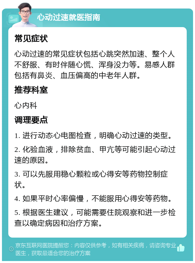 心动过速就医指南 常见症状 心动过速的常见症状包括心跳突然加速、整个人不舒服、有时伴随心慌、浑身没力等。易感人群包括有鼻炎、血压偏高的中老年人群。 推荐科室 心内科 调理要点 1. 进行动态心电图检查，明确心动过速的类型。 2. 化验血液，排除贫血、甲亢等可能引起心动过速的原因。 3. 可以先服用稳心颗粒或心得安等药物控制症状。 4. 如果平时心率偏慢，不能服用心得安等药物。 5. 根据医生建议，可能需要住院观察和进一步检查以确定病因和治疗方案。