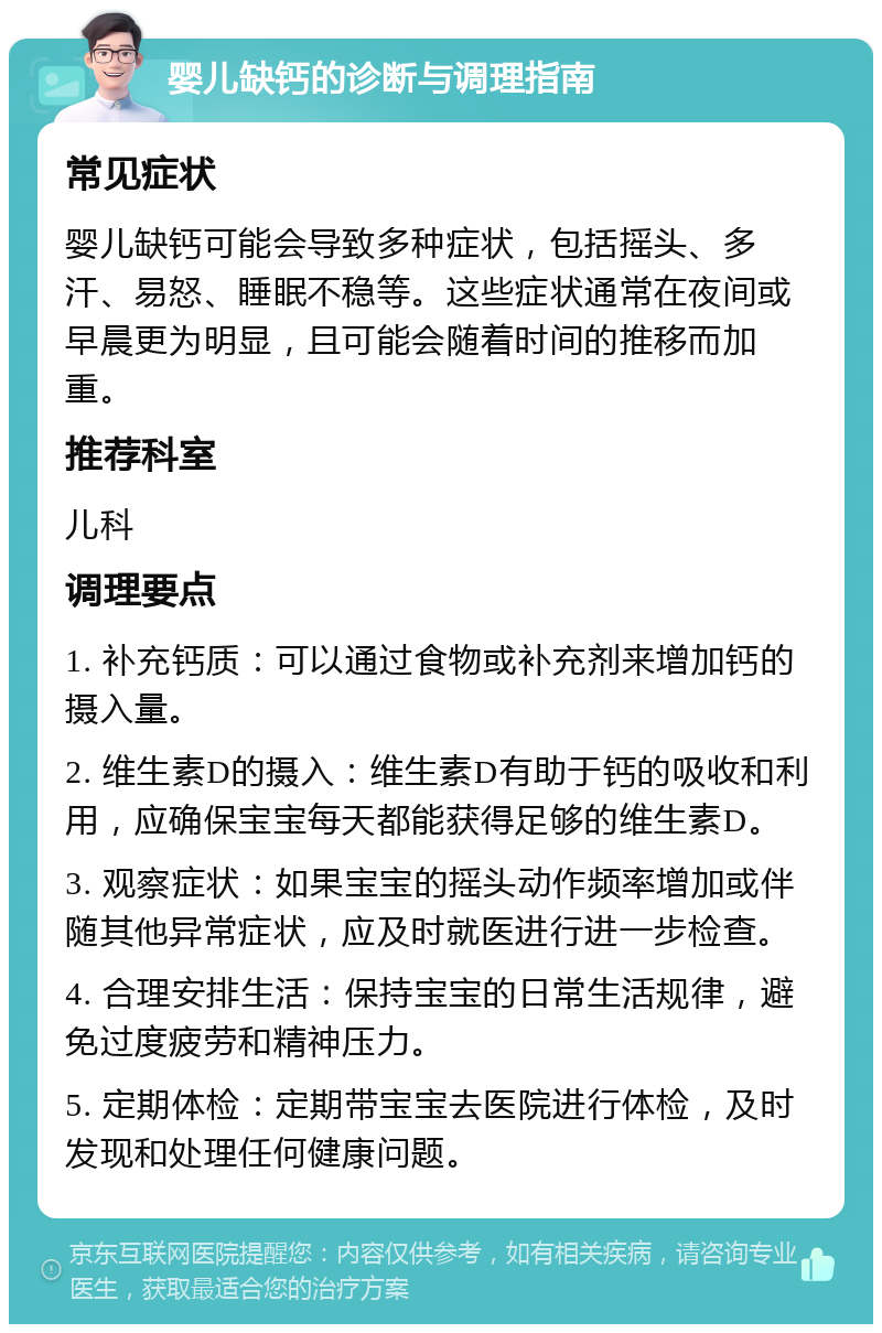 婴儿缺钙的诊断与调理指南 常见症状 婴儿缺钙可能会导致多种症状，包括摇头、多汗、易怒、睡眠不稳等。这些症状通常在夜间或早晨更为明显，且可能会随着时间的推移而加重。 推荐科室 儿科 调理要点 1. 补充钙质：可以通过食物或补充剂来增加钙的摄入量。 2. 维生素D的摄入：维生素D有助于钙的吸收和利用，应确保宝宝每天都能获得足够的维生素D。 3. 观察症状：如果宝宝的摇头动作频率增加或伴随其他异常症状，应及时就医进行进一步检查。 4. 合理安排生活：保持宝宝的日常生活规律，避免过度疲劳和精神压力。 5. 定期体检：定期带宝宝去医院进行体检，及时发现和处理任何健康问题。