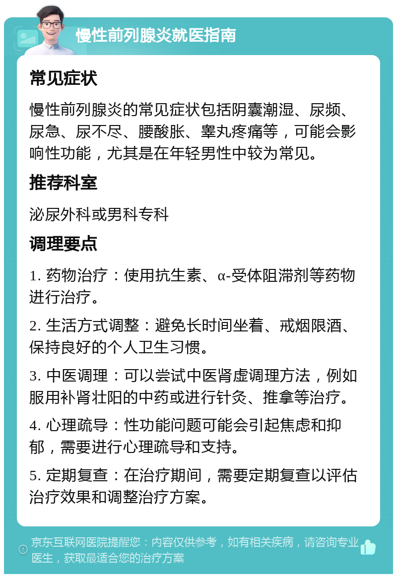 慢性前列腺炎就医指南 常见症状 慢性前列腺炎的常见症状包括阴囊潮湿、尿频、尿急、尿不尽、腰酸胀、睾丸疼痛等，可能会影响性功能，尤其是在年轻男性中较为常见。 推荐科室 泌尿外科或男科专科 调理要点 1. 药物治疗：使用抗生素、α-受体阻滞剂等药物进行治疗。 2. 生活方式调整：避免长时间坐着、戒烟限酒、保持良好的个人卫生习惯。 3. 中医调理：可以尝试中医肾虚调理方法，例如服用补肾壮阳的中药或进行针灸、推拿等治疗。 4. 心理疏导：性功能问题可能会引起焦虑和抑郁，需要进行心理疏导和支持。 5. 定期复查：在治疗期间，需要定期复查以评估治疗效果和调整治疗方案。