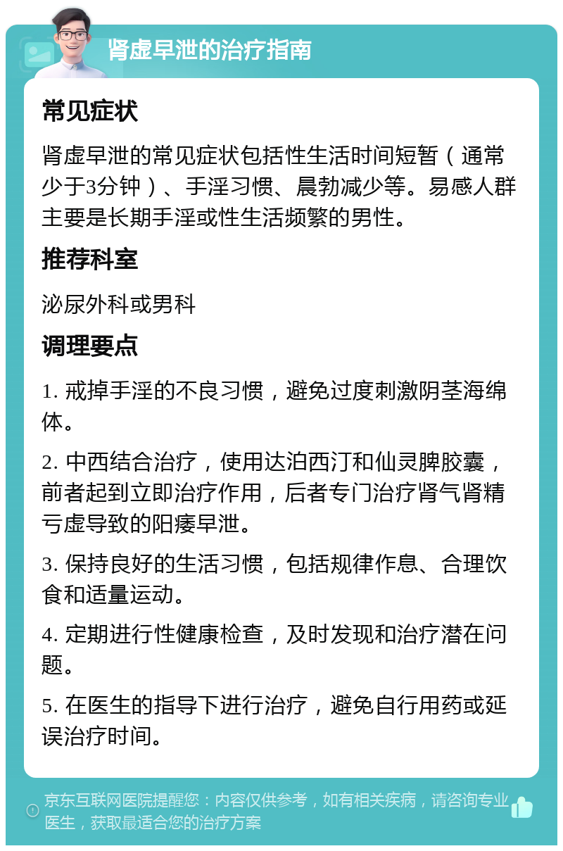 肾虚早泄的治疗指南 常见症状 肾虚早泄的常见症状包括性生活时间短暂（通常少于3分钟）、手淫习惯、晨勃减少等。易感人群主要是长期手淫或性生活频繁的男性。 推荐科室 泌尿外科或男科 调理要点 1. 戒掉手淫的不良习惯，避免过度刺激阴茎海绵体。 2. 中西结合治疗，使用达泊西汀和仙灵脾胶囊，前者起到立即治疗作用，后者专门治疗肾气肾精亏虚导致的阳痿早泄。 3. 保持良好的生活习惯，包括规律作息、合理饮食和适量运动。 4. 定期进行性健康检查，及时发现和治疗潜在问题。 5. 在医生的指导下进行治疗，避免自行用药或延误治疗时间。