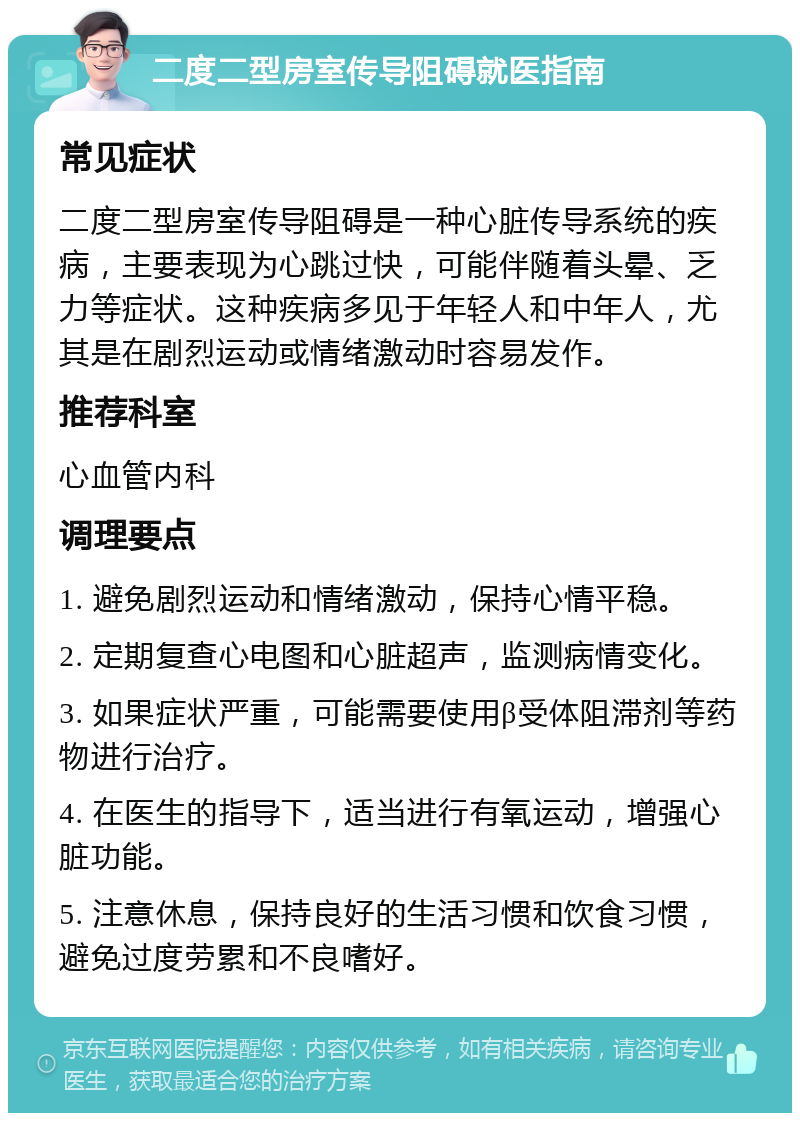 二度二型房室传导阻碍就医指南 常见症状 二度二型房室传导阻碍是一种心脏传导系统的疾病，主要表现为心跳过快，可能伴随着头晕、乏力等症状。这种疾病多见于年轻人和中年人，尤其是在剧烈运动或情绪激动时容易发作。 推荐科室 心血管内科 调理要点 1. 避免剧烈运动和情绪激动，保持心情平稳。 2. 定期复查心电图和心脏超声，监测病情变化。 3. 如果症状严重，可能需要使用β受体阻滞剂等药物进行治疗。 4. 在医生的指导下，适当进行有氧运动，增强心脏功能。 5. 注意休息，保持良好的生活习惯和饮食习惯，避免过度劳累和不良嗜好。