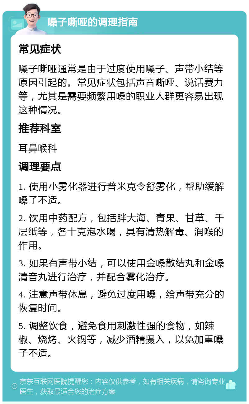 嗓子嘶哑的调理指南 常见症状 嗓子嘶哑通常是由于过度使用嗓子、声带小结等原因引起的。常见症状包括声音嘶哑、说话费力等，尤其是需要频繁用嗓的职业人群更容易出现这种情况。 推荐科室 耳鼻喉科 调理要点 1. 使用小雾化器进行普米克令舒雾化，帮助缓解嗓子不适。 2. 饮用中药配方，包括胖大海、青果、甘草、千层纸等，各十克泡水喝，具有清热解毒、润喉的作用。 3. 如果有声带小结，可以使用金嗓散结丸和金嗓清音丸进行治疗，并配合雾化治疗。 4. 注意声带休息，避免过度用嗓，给声带充分的恢复时间。 5. 调整饮食，避免食用刺激性强的食物，如辣椒、烧烤、火锅等，减少酒精摄入，以免加重嗓子不适。