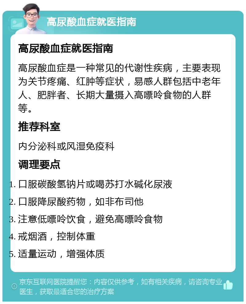 高尿酸血症就医指南 高尿酸血症就医指南 高尿酸血症是一种常见的代谢性疾病，主要表现为关节疼痛、红肿等症状，易感人群包括中老年人、肥胖者、长期大量摄入高嘌呤食物的人群等。 推荐科室 内分泌科或风湿免疫科 调理要点 口服碳酸氢钠片或喝苏打水碱化尿液 口服降尿酸药物，如非布司他 注意低嘌呤饮食，避免高嘌呤食物 戒烟酒，控制体重 适量运动，增强体质