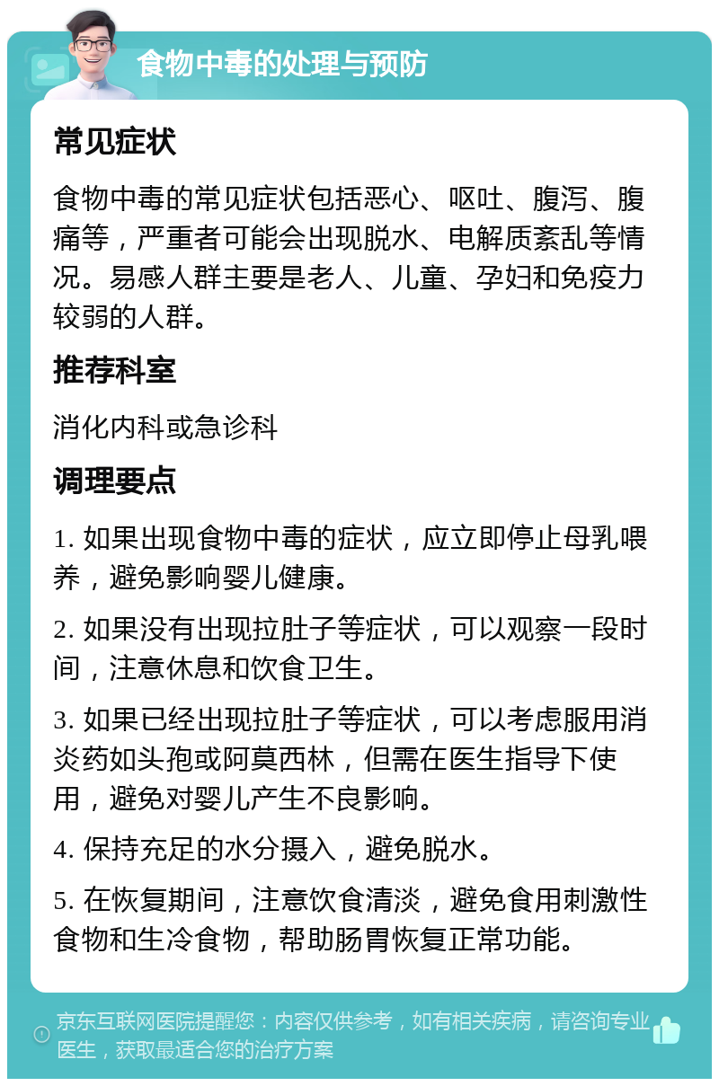 食物中毒的处理与预防 常见症状 食物中毒的常见症状包括恶心、呕吐、腹泻、腹痛等，严重者可能会出现脱水、电解质紊乱等情况。易感人群主要是老人、儿童、孕妇和免疫力较弱的人群。 推荐科室 消化内科或急诊科 调理要点 1. 如果出现食物中毒的症状，应立即停止母乳喂养，避免影响婴儿健康。 2. 如果没有出现拉肚子等症状，可以观察一段时间，注意休息和饮食卫生。 3. 如果已经出现拉肚子等症状，可以考虑服用消炎药如头孢或阿莫西林，但需在医生指导下使用，避免对婴儿产生不良影响。 4. 保持充足的水分摄入，避免脱水。 5. 在恢复期间，注意饮食清淡，避免食用刺激性食物和生冷食物，帮助肠胃恢复正常功能。