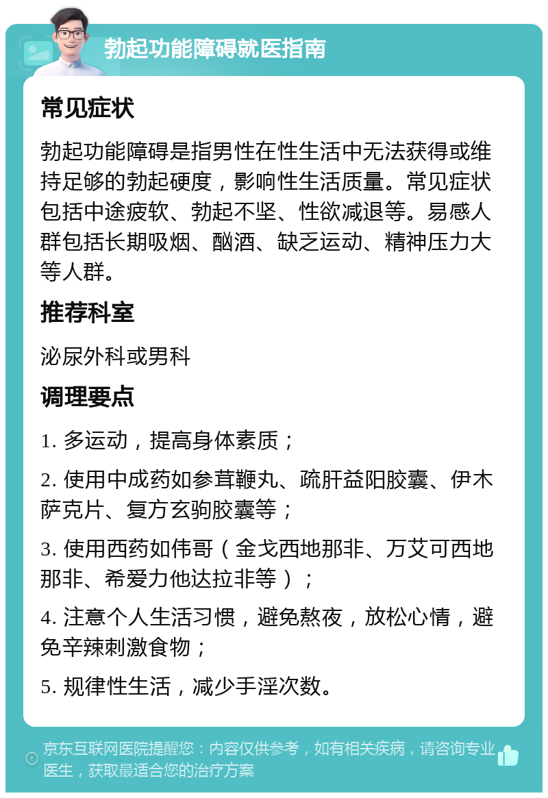 勃起功能障碍就医指南 常见症状 勃起功能障碍是指男性在性生活中无法获得或维持足够的勃起硬度，影响性生活质量。常见症状包括中途疲软、勃起不坚、性欲减退等。易感人群包括长期吸烟、酗酒、缺乏运动、精神压力大等人群。 推荐科室 泌尿外科或男科 调理要点 1. 多运动，提高身体素质； 2. 使用中成药如参茸鞭丸、疏肝益阳胶囊、伊木萨克片、复方玄驹胶囊等； 3. 使用西药如伟哥（金戈西地那非、万艾可西地那非、希爱力他达拉非等）； 4. 注意个人生活习惯，避免熬夜，放松心情，避免辛辣刺激食物； 5. 规律性生活，减少手淫次数。