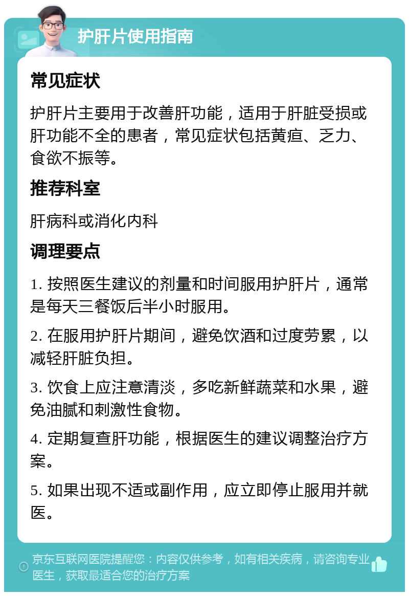 护肝片使用指南 常见症状 护肝片主要用于改善肝功能，适用于肝脏受损或肝功能不全的患者，常见症状包括黄疸、乏力、食欲不振等。 推荐科室 肝病科或消化内科 调理要点 1. 按照医生建议的剂量和时间服用护肝片，通常是每天三餐饭后半小时服用。 2. 在服用护肝片期间，避免饮酒和过度劳累，以减轻肝脏负担。 3. 饮食上应注意清淡，多吃新鲜蔬菜和水果，避免油腻和刺激性食物。 4. 定期复查肝功能，根据医生的建议调整治疗方案。 5. 如果出现不适或副作用，应立即停止服用并就医。