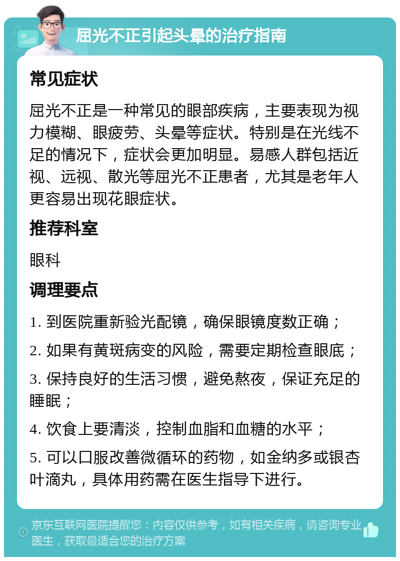 屈光不正引起头晕的治疗指南 常见症状 屈光不正是一种常见的眼部疾病，主要表现为视力模糊、眼疲劳、头晕等症状。特别是在光线不足的情况下，症状会更加明显。易感人群包括近视、远视、散光等屈光不正患者，尤其是老年人更容易出现花眼症状。 推荐科室 眼科 调理要点 1. 到医院重新验光配镜，确保眼镜度数正确； 2. 如果有黄斑病变的风险，需要定期检查眼底； 3. 保持良好的生活习惯，避免熬夜，保证充足的睡眠； 4. 饮食上要清淡，控制血脂和血糖的水平； 5. 可以口服改善微循环的药物，如金纳多或银杏叶滴丸，具体用药需在医生指导下进行。