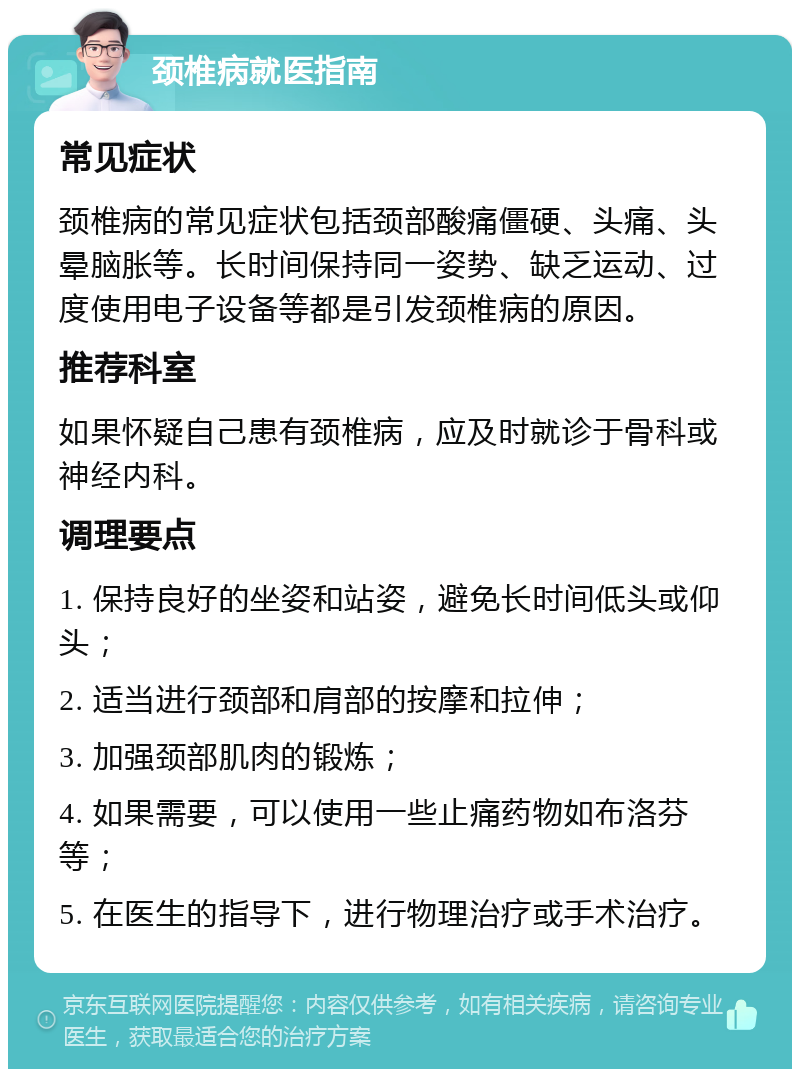 颈椎病就医指南 常见症状 颈椎病的常见症状包括颈部酸痛僵硬、头痛、头晕脑胀等。长时间保持同一姿势、缺乏运动、过度使用电子设备等都是引发颈椎病的原因。 推荐科室 如果怀疑自己患有颈椎病，应及时就诊于骨科或神经内科。 调理要点 1. 保持良好的坐姿和站姿，避免长时间低头或仰头； 2. 适当进行颈部和肩部的按摩和拉伸； 3. 加强颈部肌肉的锻炼； 4. 如果需要，可以使用一些止痛药物如布洛芬等； 5. 在医生的指导下，进行物理治疗或手术治疗。