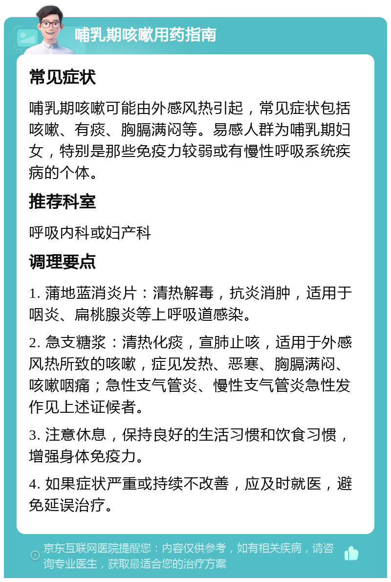 哺乳期咳嗽用药指南 常见症状 哺乳期咳嗽可能由外感风热引起，常见症状包括咳嗽、有痰、胸膈满闷等。易感人群为哺乳期妇女，特别是那些免疫力较弱或有慢性呼吸系统疾病的个体。 推荐科室 呼吸内科或妇产科 调理要点 1. 蒲地蓝消炎片：清热解毒，抗炎消肿，适用于咽炎、扁桃腺炎等上呼吸道感染。 2. 急支糖浆：清热化痰，宣肺止咳，适用于外感风热所致的咳嗽，症见发热、恶寒、胸膈满闷、咳嗽咽痛；急性支气管炎、慢性支气管炎急性发作见上述证候者。 3. 注意休息，保持良好的生活习惯和饮食习惯，增强身体免疫力。 4. 如果症状严重或持续不改善，应及时就医，避免延误治疗。