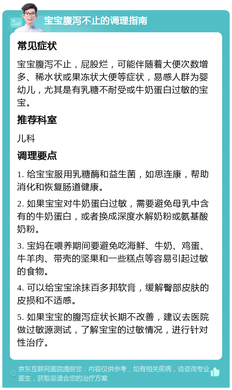 宝宝腹泻不止的调理指南 常见症状 宝宝腹泻不止，屁股烂，可能伴随着大便次数增多、稀水状或果冻状大便等症状，易感人群为婴幼儿，尤其是有乳糖不耐受或牛奶蛋白过敏的宝宝。 推荐科室 儿科 调理要点 1. 给宝宝服用乳糖酶和益生菌，如思连康，帮助消化和恢复肠道健康。 2. 如果宝宝对牛奶蛋白过敏，需要避免母乳中含有的牛奶蛋白，或者换成深度水解奶粉或氨基酸奶粉。 3. 宝妈在喂养期间要避免吃海鲜、牛奶、鸡蛋、牛羊肉、带壳的坚果和一些糕点等容易引起过敏的食物。 4. 可以给宝宝涂抹百多邦软膏，缓解臀部皮肤的皮损和不适感。 5. 如果宝宝的腹泻症状长期不改善，建议去医院做过敏源测试，了解宝宝的过敏情况，进行针对性治疗。