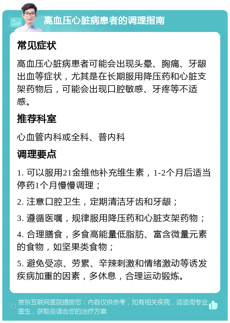 高血压心脏病患者的调理指南 常见症状 高血压心脏病患者可能会出现头晕、胸痛、牙龈出血等症状，尤其是在长期服用降压药和心脏支架药物后，可能会出现口腔敏感、牙疼等不适感。 推荐科室 心血管内科或全科、普内科 调理要点 1. 可以服用21金维他补充维生素，1-2个月后适当停药1个月慢慢调理； 2. 注意口腔卫生，定期清洁牙齿和牙龈； 3. 遵循医嘱，规律服用降压药和心脏支架药物； 4. 合理膳食，多食高能量低脂肪、富含微量元素的食物，如坚果类食物； 5. 避免受凉、劳累、辛辣刺激和情绪激动等诱发疾病加重的因素，多休息，合理运动锻炼。