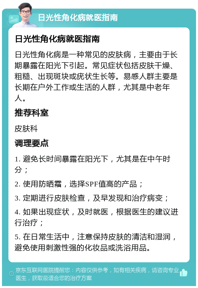 日光性角化病就医指南 日光性角化病就医指南 日光性角化病是一种常见的皮肤病，主要由于长期暴露在阳光下引起。常见症状包括皮肤干燥、粗糙、出现斑块或疣状生长等。易感人群主要是长期在户外工作或生活的人群，尤其是中老年人。 推荐科室 皮肤科 调理要点 1. 避免长时间暴露在阳光下，尤其是在中午时分； 2. 使用防晒霜，选择SPF值高的产品； 3. 定期进行皮肤检查，及早发现和治疗病变； 4. 如果出现症状，及时就医，根据医生的建议进行治疗； 5. 在日常生活中，注意保持皮肤的清洁和湿润，避免使用刺激性强的化妆品或洗浴用品。