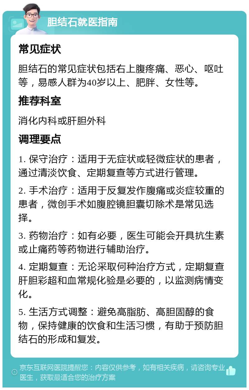 胆结石就医指南 常见症状 胆结石的常见症状包括右上腹疼痛、恶心、呕吐等，易感人群为40岁以上、肥胖、女性等。 推荐科室 消化内科或肝胆外科 调理要点 1. 保守治疗：适用于无症状或轻微症状的患者，通过清淡饮食、定期复查等方式进行管理。 2. 手术治疗：适用于反复发作腹痛或炎症较重的患者，微创手术如腹腔镜胆囊切除术是常见选择。 3. 药物治疗：如有必要，医生可能会开具抗生素或止痛药等药物进行辅助治疗。 4. 定期复查：无论采取何种治疗方式，定期复查肝胆彩超和血常规化验是必要的，以监测病情变化。 5. 生活方式调整：避免高脂肪、高胆固醇的食物，保持健康的饮食和生活习惯，有助于预防胆结石的形成和复发。