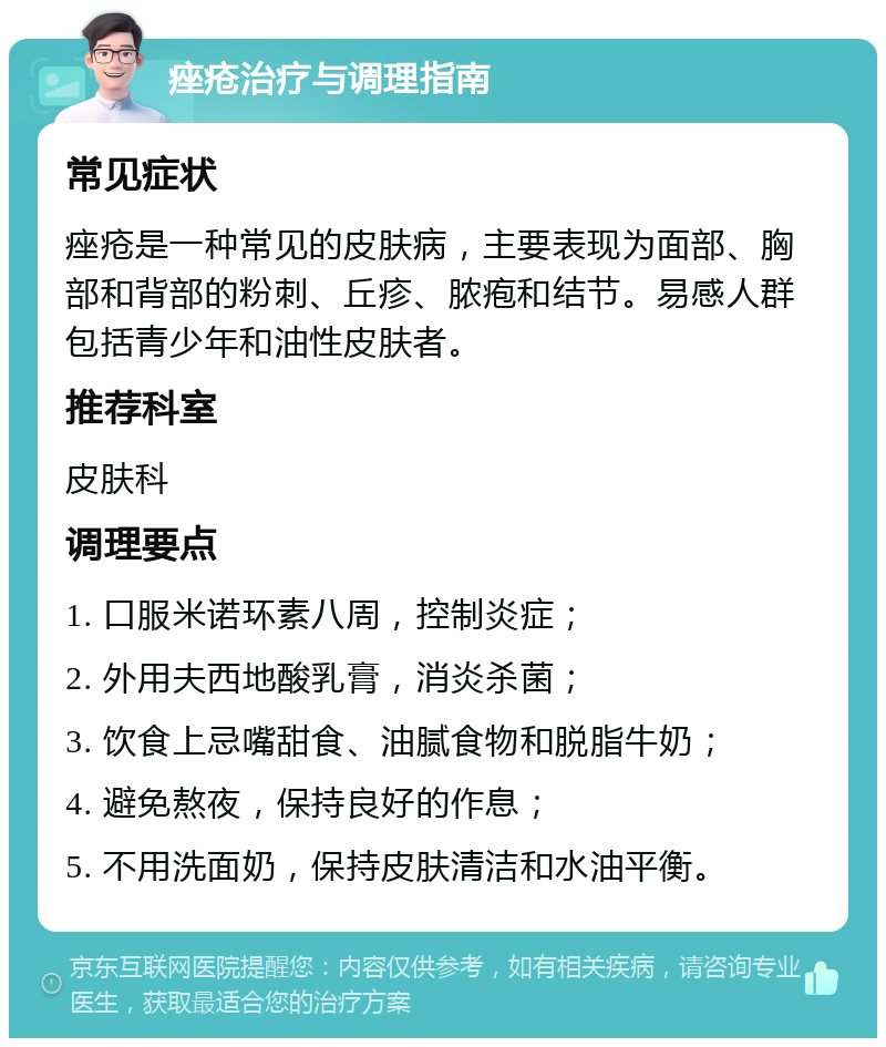 痤疮治疗与调理指南 常见症状 痤疮是一种常见的皮肤病，主要表现为面部、胸部和背部的粉刺、丘疹、脓疱和结节。易感人群包括青少年和油性皮肤者。 推荐科室 皮肤科 调理要点 1. 口服米诺环素八周，控制炎症； 2. 外用夫西地酸乳膏，消炎杀菌； 3. 饮食上忌嘴甜食、油腻食物和脱脂牛奶； 4. 避免熬夜，保持良好的作息； 5. 不用洗面奶，保持皮肤清洁和水油平衡。