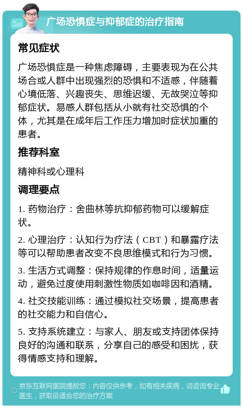 广场恐惧症与抑郁症的治疗指南 常见症状 广场恐惧症是一种焦虑障碍，主要表现为在公共场合或人群中出现强烈的恐惧和不适感，伴随着心境低落、兴趣丧失、思维迟缓、无故哭泣等抑郁症状。易感人群包括从小就有社交恐惧的个体，尤其是在成年后工作压力增加时症状加重的患者。 推荐科室 精神科或心理科 调理要点 1. 药物治疗：舍曲林等抗抑郁药物可以缓解症状。 2. 心理治疗：认知行为疗法（CBT）和暴露疗法等可以帮助患者改变不良思维模式和行为习惯。 3. 生活方式调整：保持规律的作息时间，适量运动，避免过度使用刺激性物质如咖啡因和酒精。 4. 社交技能训练：通过模拟社交场景，提高患者的社交能力和自信心。 5. 支持系统建立：与家人、朋友或支持团体保持良好的沟通和联系，分享自己的感受和困扰，获得情感支持和理解。