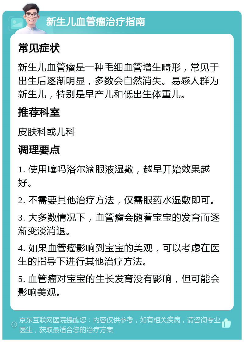 新生儿血管瘤治疗指南 常见症状 新生儿血管瘤是一种毛细血管增生畸形，常见于出生后逐渐明显，多数会自然消失。易感人群为新生儿，特别是早产儿和低出生体重儿。 推荐科室 皮肤科或儿科 调理要点 1. 使用噻吗洛尔滴眼液湿敷，越早开始效果越好。 2. 不需要其他治疗方法，仅需眼药水湿敷即可。 3. 大多数情况下，血管瘤会随着宝宝的发育而逐渐变淡消退。 4. 如果血管瘤影响到宝宝的美观，可以考虑在医生的指导下进行其他治疗方法。 5. 血管瘤对宝宝的生长发育没有影响，但可能会影响美观。