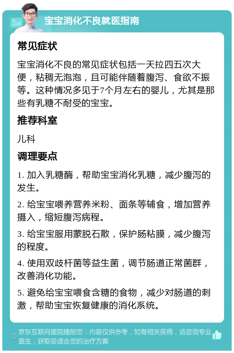 宝宝消化不良就医指南 常见症状 宝宝消化不良的常见症状包括一天拉四五次大便，粘稠无泡泡，且可能伴随着腹泻、食欲不振等。这种情况多见于7个月左右的婴儿，尤其是那些有乳糖不耐受的宝宝。 推荐科室 儿科 调理要点 1. 加入乳糖酶，帮助宝宝消化乳糖，减少腹泻的发生。 2. 给宝宝喂养营养米粉、面条等辅食，增加营养摄入，缩短腹泻病程。 3. 给宝宝服用蒙脱石散，保护肠粘膜，减少腹泻的程度。 4. 使用双歧杆菌等益生菌，调节肠道正常菌群，改善消化功能。 5. 避免给宝宝喂食含糖的食物，减少对肠道的刺激，帮助宝宝恢复健康的消化系统。