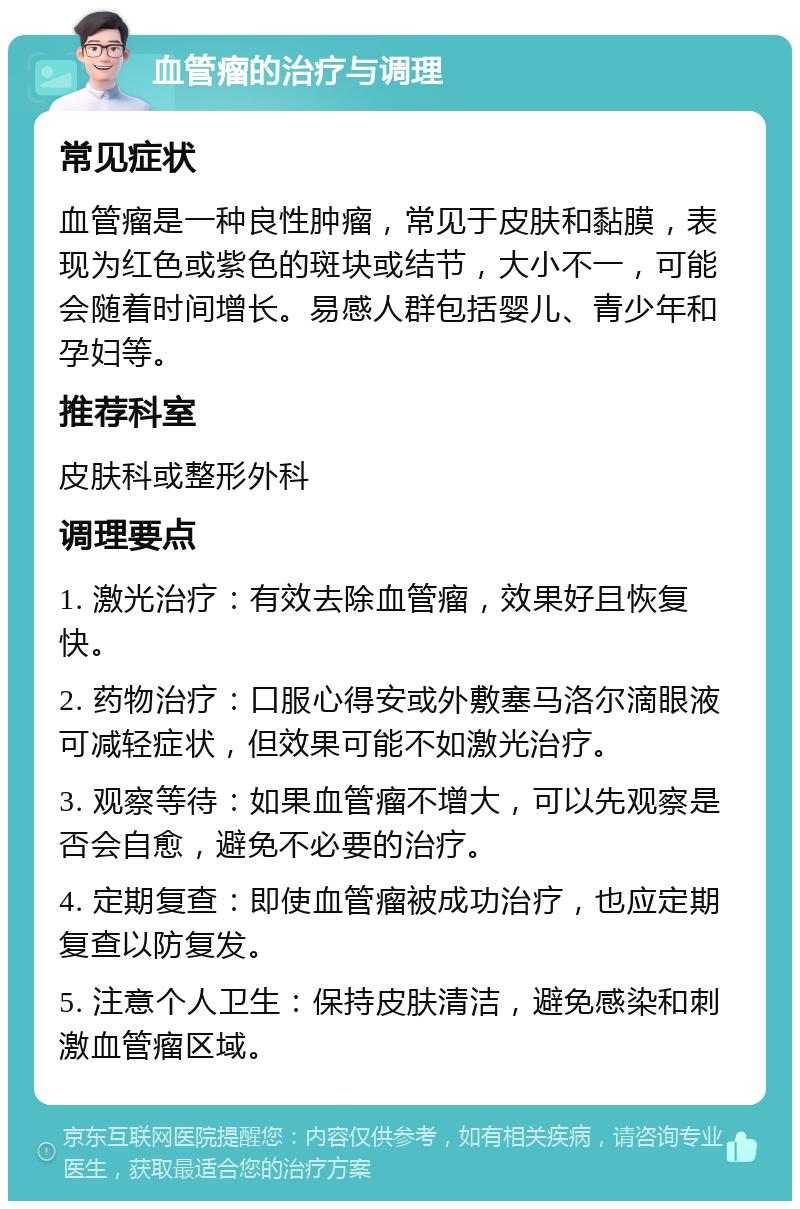 血管瘤的治疗与调理 常见症状 血管瘤是一种良性肿瘤，常见于皮肤和黏膜，表现为红色或紫色的斑块或结节，大小不一，可能会随着时间增长。易感人群包括婴儿、青少年和孕妇等。 推荐科室 皮肤科或整形外科 调理要点 1. 激光治疗：有效去除血管瘤，效果好且恢复快。 2. 药物治疗：口服心得安或外敷塞马洛尔滴眼液可减轻症状，但效果可能不如激光治疗。 3. 观察等待：如果血管瘤不增大，可以先观察是否会自愈，避免不必要的治疗。 4. 定期复查：即使血管瘤被成功治疗，也应定期复查以防复发。 5. 注意个人卫生：保持皮肤清洁，避免感染和刺激血管瘤区域。