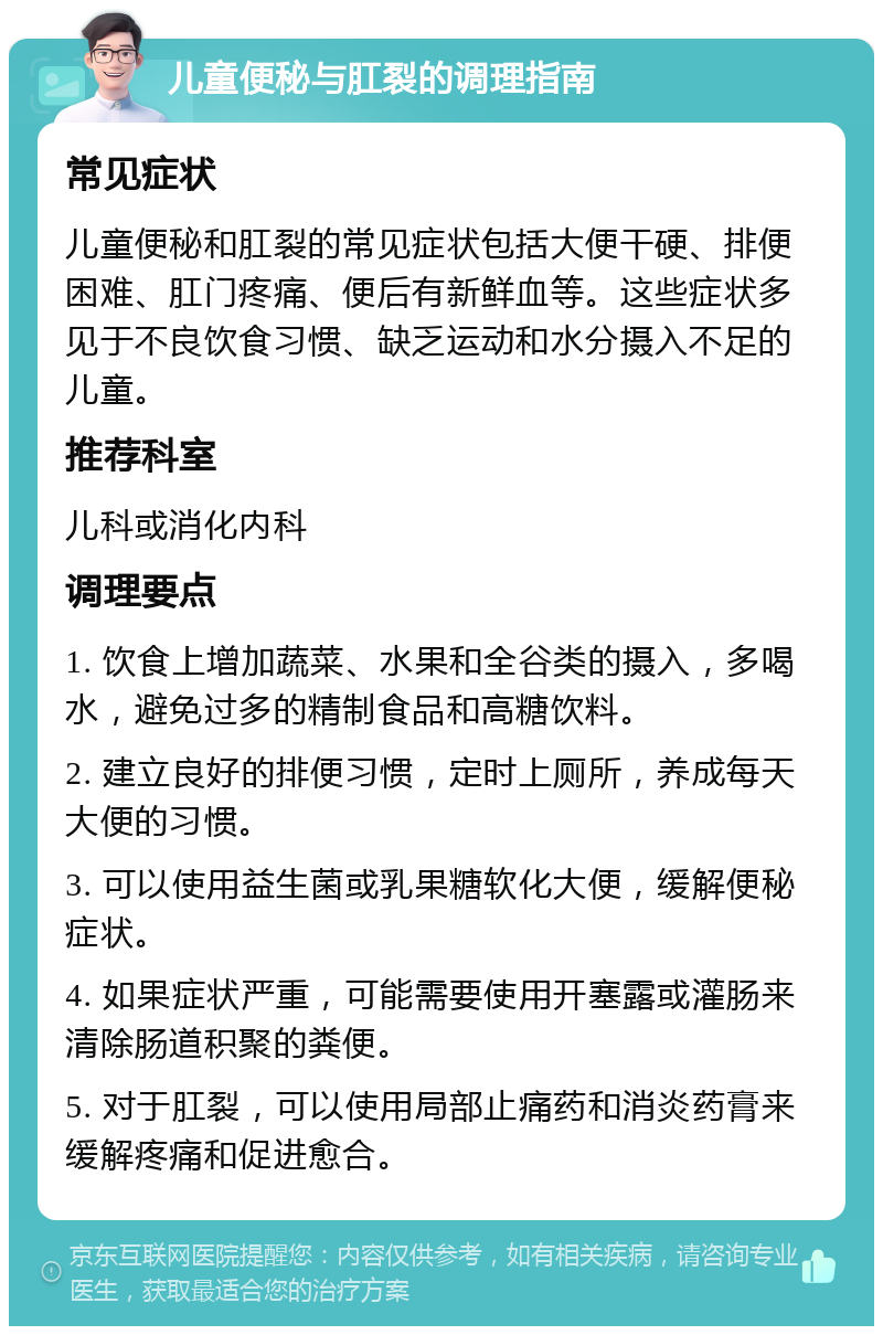 儿童便秘与肛裂的调理指南 常见症状 儿童便秘和肛裂的常见症状包括大便干硬、排便困难、肛门疼痛、便后有新鲜血等。这些症状多见于不良饮食习惯、缺乏运动和水分摄入不足的儿童。 推荐科室 儿科或消化内科 调理要点 1. 饮食上增加蔬菜、水果和全谷类的摄入，多喝水，避免过多的精制食品和高糖饮料。 2. 建立良好的排便习惯，定时上厕所，养成每天大便的习惯。 3. 可以使用益生菌或乳果糖软化大便，缓解便秘症状。 4. 如果症状严重，可能需要使用开塞露或灌肠来清除肠道积聚的粪便。 5. 对于肛裂，可以使用局部止痛药和消炎药膏来缓解疼痛和促进愈合。