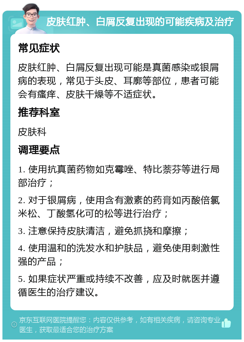 皮肤红肿、白屑反复出现的可能疾病及治疗 常见症状 皮肤红肿、白屑反复出现可能是真菌感染或银屑病的表现，常见于头皮、耳廓等部位，患者可能会有瘙痒、皮肤干燥等不适症状。 推荐科室 皮肤科 调理要点 1. 使用抗真菌药物如克霉唑、特比萘芬等进行局部治疗； 2. 对于银屑病，使用含有激素的药膏如丙酸倍氯米松、丁酸氢化可的松等进行治疗； 3. 注意保持皮肤清洁，避免抓挠和摩擦； 4. 使用温和的洗发水和护肤品，避免使用刺激性强的产品； 5. 如果症状严重或持续不改善，应及时就医并遵循医生的治疗建议。