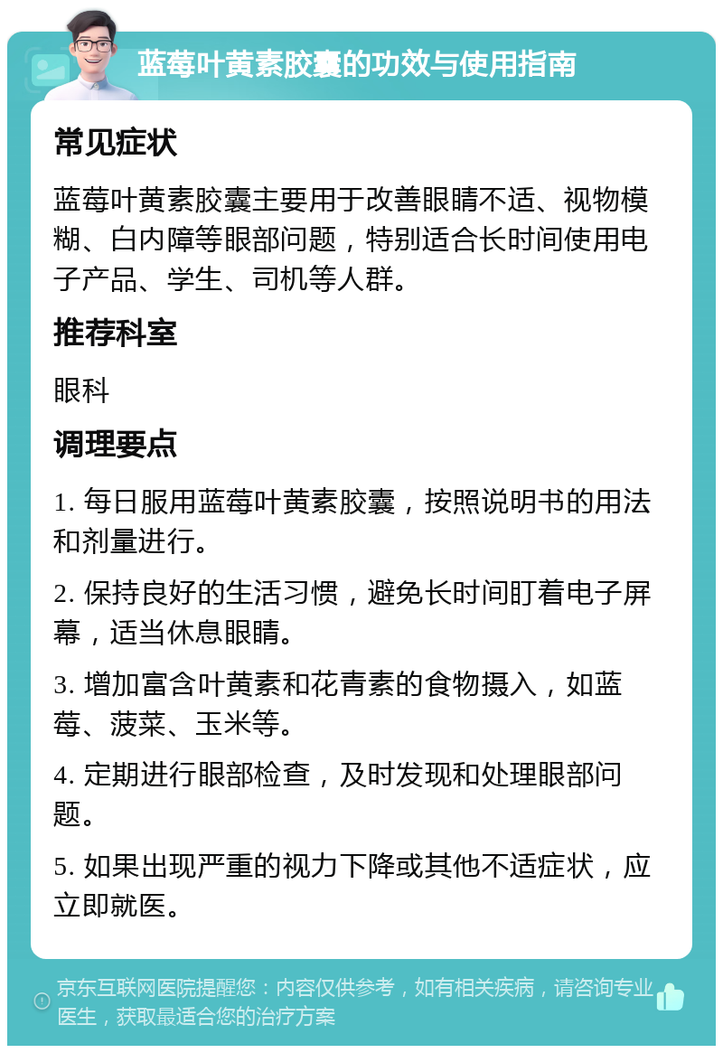 蓝莓叶黄素胶囊的功效与使用指南 常见症状 蓝莓叶黄素胶囊主要用于改善眼睛不适、视物模糊、白内障等眼部问题，特别适合长时间使用电子产品、学生、司机等人群。 推荐科室 眼科 调理要点 1. 每日服用蓝莓叶黄素胶囊，按照说明书的用法和剂量进行。 2. 保持良好的生活习惯，避免长时间盯着电子屏幕，适当休息眼睛。 3. 增加富含叶黄素和花青素的食物摄入，如蓝莓、菠菜、玉米等。 4. 定期进行眼部检查，及时发现和处理眼部问题。 5. 如果出现严重的视力下降或其他不适症状，应立即就医。