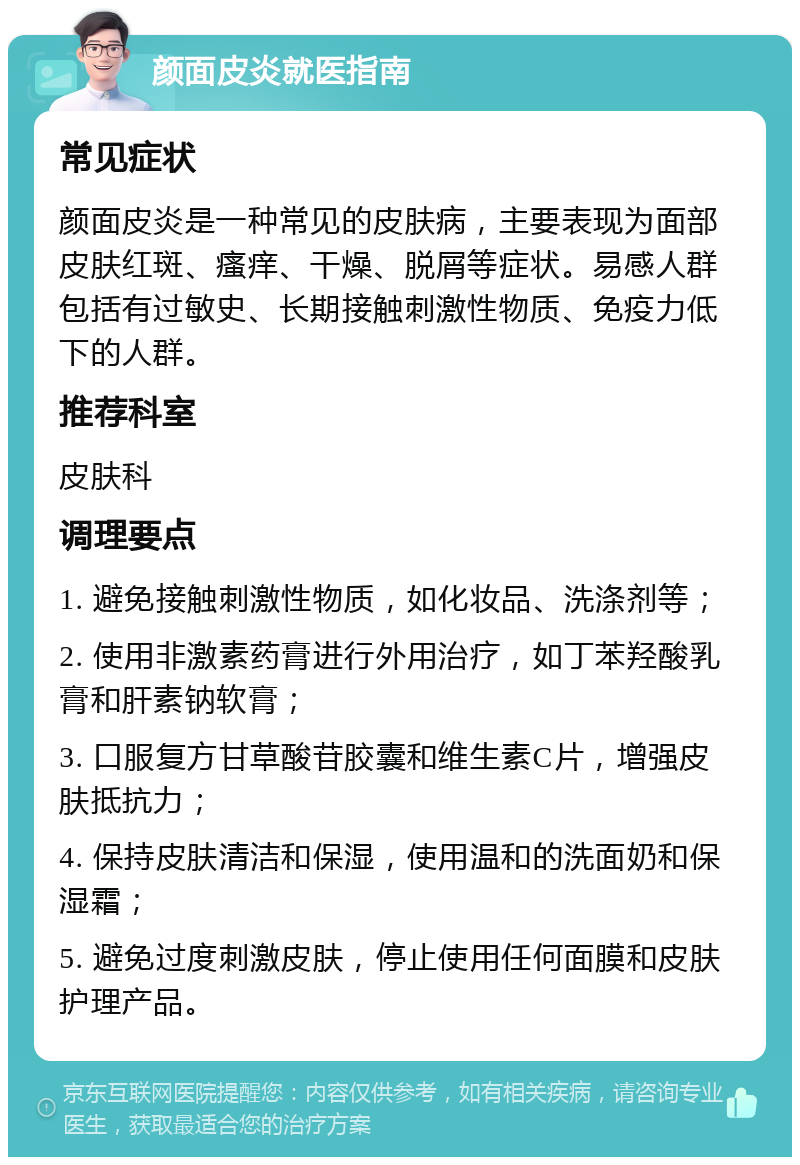 颜面皮炎就医指南 常见症状 颜面皮炎是一种常见的皮肤病，主要表现为面部皮肤红斑、瘙痒、干燥、脱屑等症状。易感人群包括有过敏史、长期接触刺激性物质、免疫力低下的人群。 推荐科室 皮肤科 调理要点 1. 避免接触刺激性物质，如化妆品、洗涤剂等； 2. 使用非激素药膏进行外用治疗，如丁苯羟酸乳膏和肝素钠软膏； 3. 口服复方甘草酸苷胶囊和维生素C片，增强皮肤抵抗力； 4. 保持皮肤清洁和保湿，使用温和的洗面奶和保湿霜； 5. 避免过度刺激皮肤，停止使用任何面膜和皮肤护理产品。