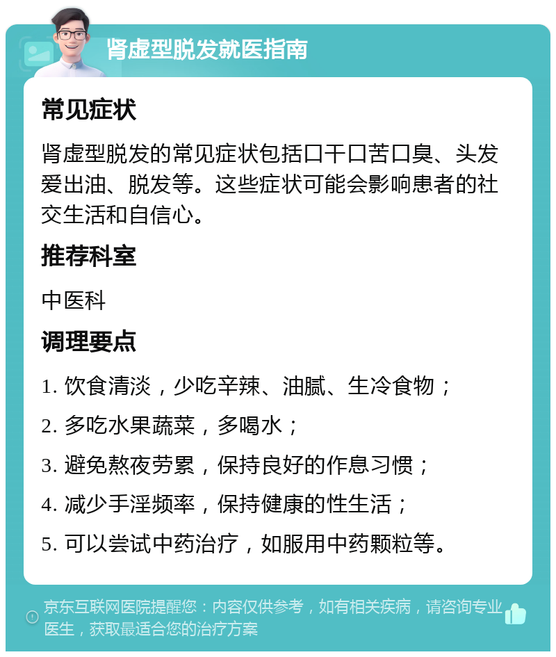 肾虚型脱发就医指南 常见症状 肾虚型脱发的常见症状包括口干口苦口臭、头发爱出油、脱发等。这些症状可能会影响患者的社交生活和自信心。 推荐科室 中医科 调理要点 1. 饮食清淡，少吃辛辣、油腻、生冷食物； 2. 多吃水果蔬菜，多喝水； 3. 避免熬夜劳累，保持良好的作息习惯； 4. 减少手淫频率，保持健康的性生活； 5. 可以尝试中药治疗，如服用中药颗粒等。