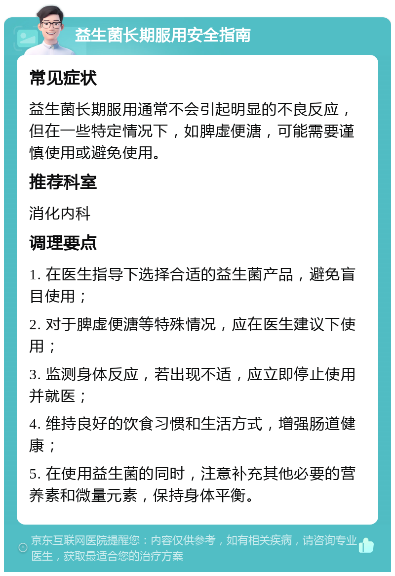 益生菌长期服用安全指南 常见症状 益生菌长期服用通常不会引起明显的不良反应，但在一些特定情况下，如脾虚便溏，可能需要谨慎使用或避免使用。 推荐科室 消化内科 调理要点 1. 在医生指导下选择合适的益生菌产品，避免盲目使用； 2. 对于脾虚便溏等特殊情况，应在医生建议下使用； 3. 监测身体反应，若出现不适，应立即停止使用并就医； 4. 维持良好的饮食习惯和生活方式，增强肠道健康； 5. 在使用益生菌的同时，注意补充其他必要的营养素和微量元素，保持身体平衡。