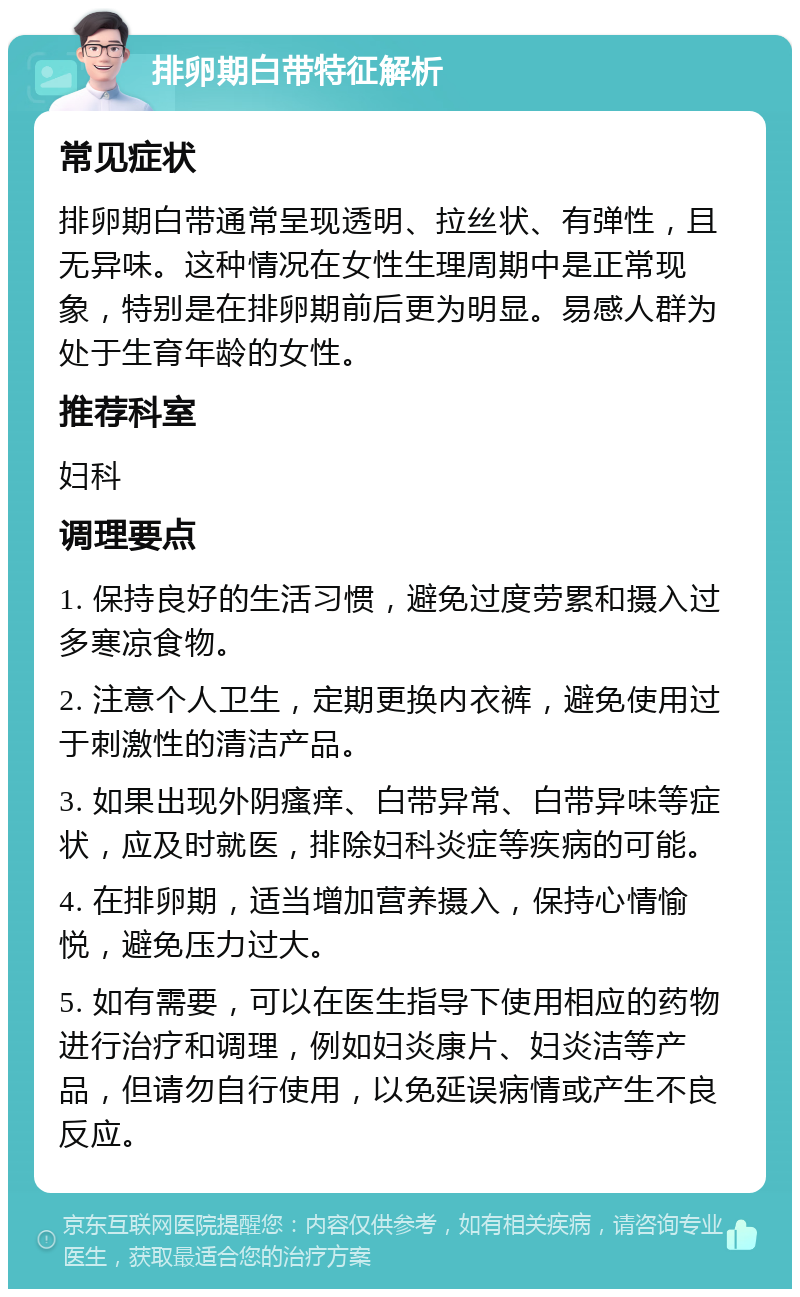 排卵期白带特征解析 常见症状 排卵期白带通常呈现透明、拉丝状、有弹性，且无异味。这种情况在女性生理周期中是正常现象，特别是在排卵期前后更为明显。易感人群为处于生育年龄的女性。 推荐科室 妇科 调理要点 1. 保持良好的生活习惯，避免过度劳累和摄入过多寒凉食物。 2. 注意个人卫生，定期更换内衣裤，避免使用过于刺激性的清洁产品。 3. 如果出现外阴瘙痒、白带异常、白带异味等症状，应及时就医，排除妇科炎症等疾病的可能。 4. 在排卵期，适当增加营养摄入，保持心情愉悦，避免压力过大。 5. 如有需要，可以在医生指导下使用相应的药物进行治疗和调理，例如妇炎康片、妇炎洁等产品，但请勿自行使用，以免延误病情或产生不良反应。