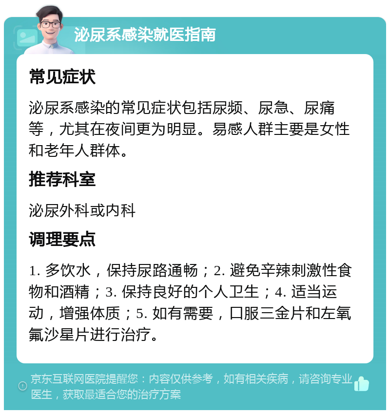 泌尿系感染就医指南 常见症状 泌尿系感染的常见症状包括尿频、尿急、尿痛等，尤其在夜间更为明显。易感人群主要是女性和老年人群体。 推荐科室 泌尿外科或内科 调理要点 1. 多饮水，保持尿路通畅；2. 避免辛辣刺激性食物和酒精；3. 保持良好的个人卫生；4. 适当运动，增强体质；5. 如有需要，口服三金片和左氧氟沙星片进行治疗。