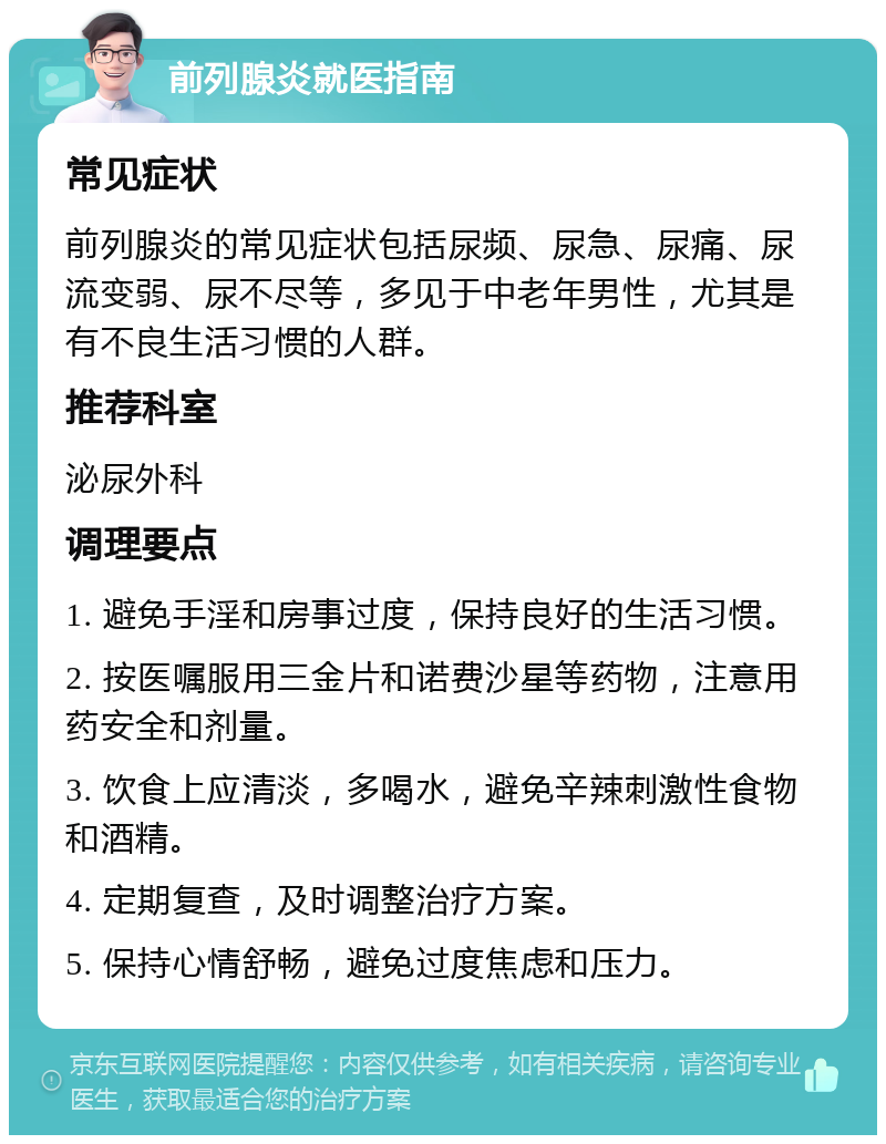 前列腺炎就医指南 常见症状 前列腺炎的常见症状包括尿频、尿急、尿痛、尿流变弱、尿不尽等，多见于中老年男性，尤其是有不良生活习惯的人群。 推荐科室 泌尿外科 调理要点 1. 避免手淫和房事过度，保持良好的生活习惯。 2. 按医嘱服用三金片和诺费沙星等药物，注意用药安全和剂量。 3. 饮食上应清淡，多喝水，避免辛辣刺激性食物和酒精。 4. 定期复查，及时调整治疗方案。 5. 保持心情舒畅，避免过度焦虑和压力。