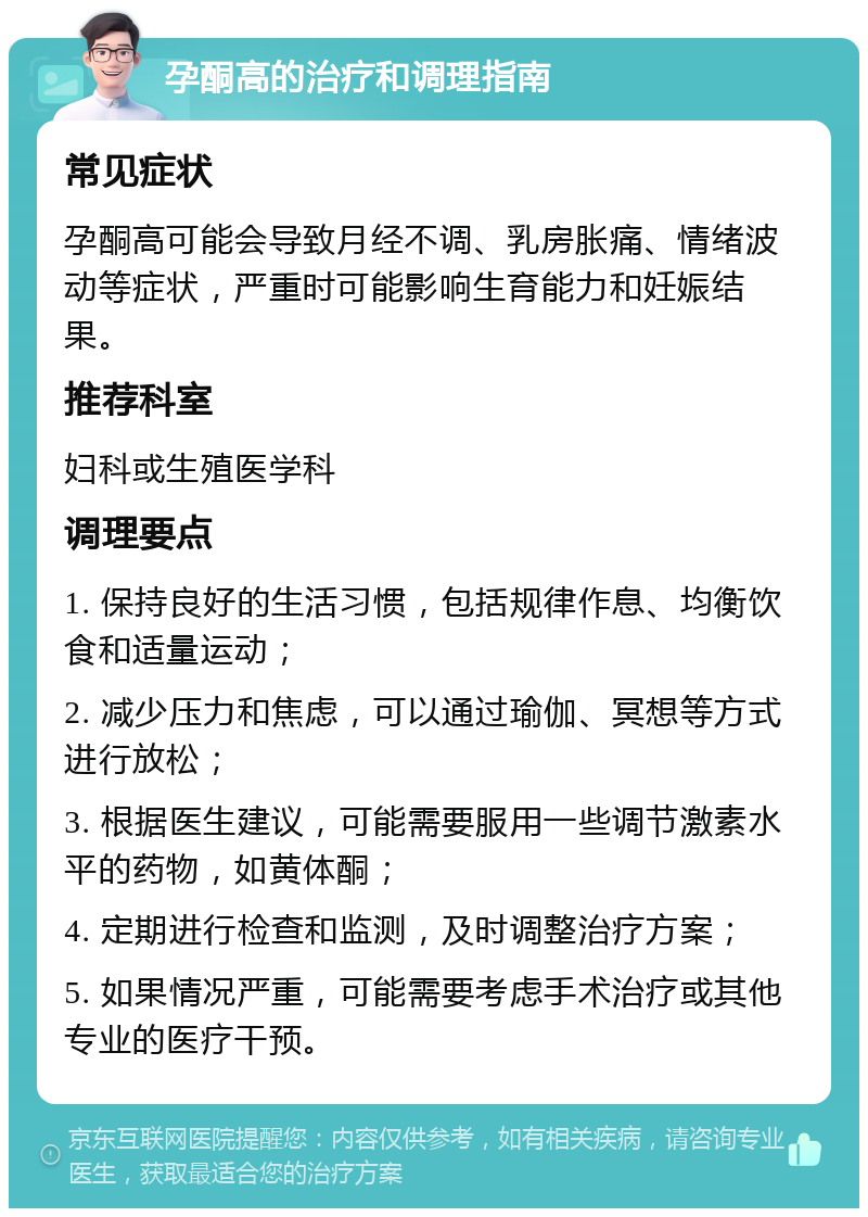 孕酮高的治疗和调理指南 常见症状 孕酮高可能会导致月经不调、乳房胀痛、情绪波动等症状，严重时可能影响生育能力和妊娠结果。 推荐科室 妇科或生殖医学科 调理要点 1. 保持良好的生活习惯，包括规律作息、均衡饮食和适量运动； 2. 减少压力和焦虑，可以通过瑜伽、冥想等方式进行放松； 3. 根据医生建议，可能需要服用一些调节激素水平的药物，如黄体酮； 4. 定期进行检查和监测，及时调整治疗方案； 5. 如果情况严重，可能需要考虑手术治疗或其他专业的医疗干预。