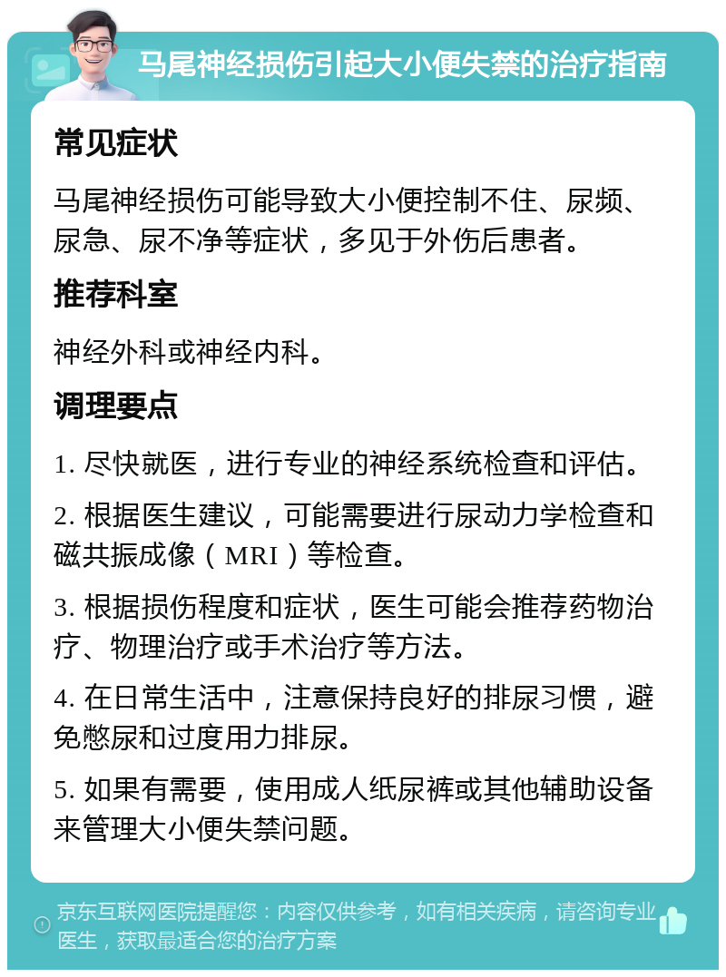 马尾神经损伤引起大小便失禁的治疗指南 常见症状 马尾神经损伤可能导致大小便控制不住、尿频、尿急、尿不净等症状，多见于外伤后患者。 推荐科室 神经外科或神经内科。 调理要点 1. 尽快就医，进行专业的神经系统检查和评估。 2. 根据医生建议，可能需要进行尿动力学检查和磁共振成像（MRI）等检查。 3. 根据损伤程度和症状，医生可能会推荐药物治疗、物理治疗或手术治疗等方法。 4. 在日常生活中，注意保持良好的排尿习惯，避免憋尿和过度用力排尿。 5. 如果有需要，使用成人纸尿裤或其他辅助设备来管理大小便失禁问题。