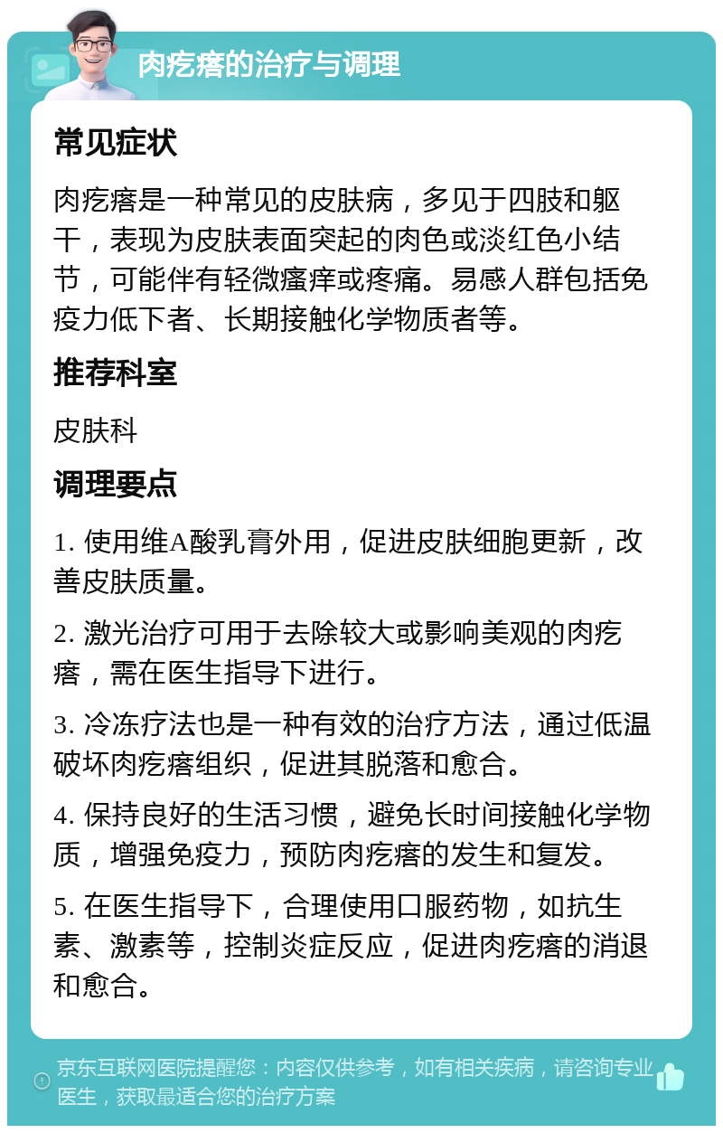 肉疙瘩的治疗与调理 常见症状 肉疙瘩是一种常见的皮肤病，多见于四肢和躯干，表现为皮肤表面突起的肉色或淡红色小结节，可能伴有轻微瘙痒或疼痛。易感人群包括免疫力低下者、长期接触化学物质者等。 推荐科室 皮肤科 调理要点 1. 使用维A酸乳膏外用，促进皮肤细胞更新，改善皮肤质量。 2. 激光治疗可用于去除较大或影响美观的肉疙瘩，需在医生指导下进行。 3. 冷冻疗法也是一种有效的治疗方法，通过低温破坏肉疙瘩组织，促进其脱落和愈合。 4. 保持良好的生活习惯，避免长时间接触化学物质，增强免疫力，预防肉疙瘩的发生和复发。 5. 在医生指导下，合理使用口服药物，如抗生素、激素等，控制炎症反应，促进肉疙瘩的消退和愈合。