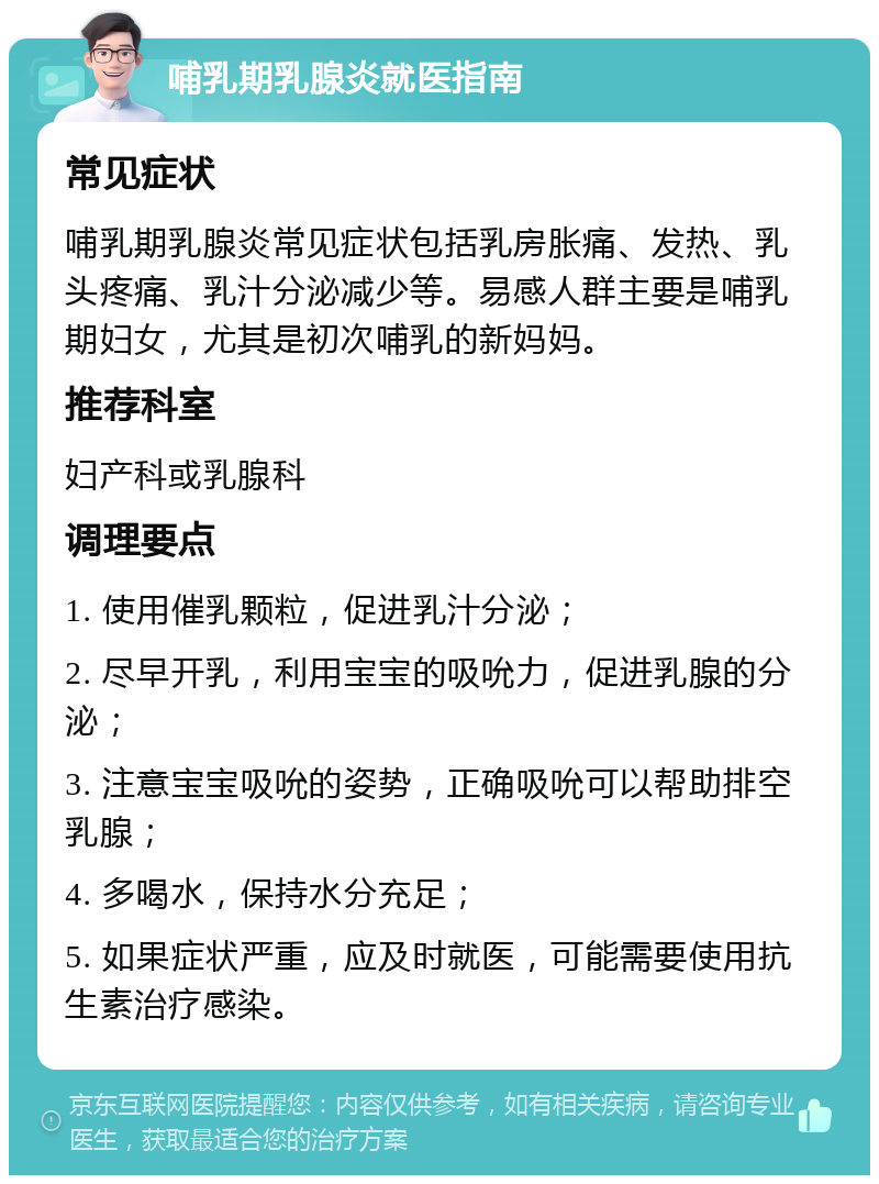 哺乳期乳腺炎就医指南 常见症状 哺乳期乳腺炎常见症状包括乳房胀痛、发热、乳头疼痛、乳汁分泌减少等。易感人群主要是哺乳期妇女，尤其是初次哺乳的新妈妈。 推荐科室 妇产科或乳腺科 调理要点 1. 使用催乳颗粒，促进乳汁分泌； 2. 尽早开乳，利用宝宝的吸吮力，促进乳腺的分泌； 3. 注意宝宝吸吮的姿势，正确吸吮可以帮助排空乳腺； 4. 多喝水，保持水分充足； 5. 如果症状严重，应及时就医，可能需要使用抗生素治疗感染。