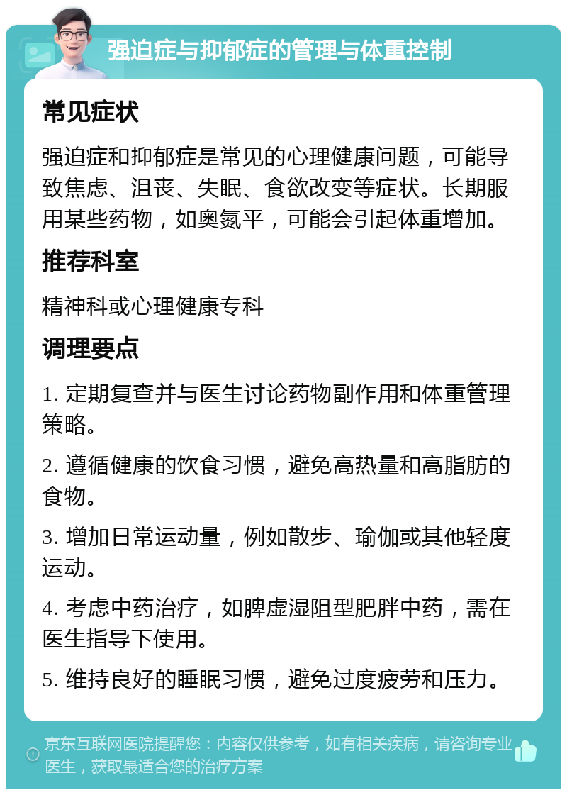 强迫症与抑郁症的管理与体重控制 常见症状 强迫症和抑郁症是常见的心理健康问题，可能导致焦虑、沮丧、失眠、食欲改变等症状。长期服用某些药物，如奥氮平，可能会引起体重增加。 推荐科室 精神科或心理健康专科 调理要点 1. 定期复查并与医生讨论药物副作用和体重管理策略。 2. 遵循健康的饮食习惯，避免高热量和高脂肪的食物。 3. 增加日常运动量，例如散步、瑜伽或其他轻度运动。 4. 考虑中药治疗，如脾虚湿阻型肥胖中药，需在医生指导下使用。 5. 维持良好的睡眠习惯，避免过度疲劳和压力。